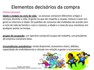 Elementos decisórios da compra
Fatores pessoais
Idade e estágio no ciclo de vida – as pessoas compram diferentes artigos e
serviços durante a vida. O gosto no que diz respeito a roupas, móveis e lazer em
geral se relaciona à idade. Os padrões de consumo são moldados de acordo com
o ciclo de vida da família e com o número, a idade e o sexo de seus membros em
qualquer ponto no tempo.
grupos de ocupação: um operário comprará roupas de trabalho, um presidente
de empresa comprará fatos.

circunstâncias econômicas: renda disponível, economia e bens, débitos,
capacidade de endividamento e atitude em relação a gastar e economizar

FORMADOR: JOÃO RAMADAS
Técnico/a de Marketing - Nível 4 (EFA) - Marketing Centralidade no cliente

44

 