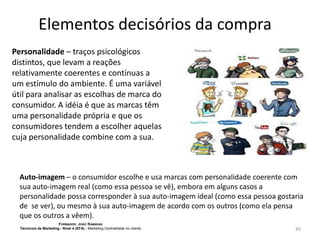 Elementos decisórios da compra
Personalidade – traços psicológicos
distintos, que levam a reações
relativamente coerentes e contínuas a
um estímulo do ambiente. É uma variável
útil para analisar as escolhas de marca do
consumidor. A idéia é que as marcas têm
uma personalidade própria e que os
consumidores tendem a escolher aquelas
cuja personalidade combine com a sua.

Auto-imagem – o consumidor escolhe e usa marcas com personalidade coerente com
sua auto-imagem real (como essa pessoa se vê), embora em alguns casos a
personalidade possa corresponder à sua auto-imagem ideal (como essa pessoa gostaria
de se ver), ou mesmo à sua auto-imagem de acordo com os outros (como ela pensa
que os outros a vêem).
FORMADOR: JOÃO RAMADAS
Técnico/a de Marketing - Nível 4 (EFA) - Marketing Centralidade no cliente

45

 