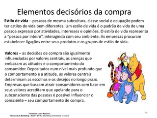 Elementos decisórios da compra
Estilo de vida – pessoas de mesma subcultura, classe social e ocupação podem
ter estilos de vida bem diferentes. Um estilo de vida é o padrão de vida de uma
pessoa expresso por atividades, interesses e opiniões. O estilo de vida representa
a “pessoa por inteiro”, interagindo com seu ambiente. As empresas procuram
estabelecer ligações entre seus produtos e os grupos de estilo de vida.
Valores – as decisões de compra são igualmente
influenciadas por valores centrais, as crenças que
embasam as atitudes e o comportamento do
consumidor. Depositados num nível mais profundo que
o comportamento e a atitude, os valores centrais
determinam as escolhas e os desejos no longo prazo.
Empresas que buscam atrair consumidores com base em
seus valores acreditam que apelando para o
subconsciente das pessoas é possível influenciar o
consciente – seu comportamento de compra.
FORMADOR: JOÃO RAMADAS
Técnico/a de Marketing - Nível 4 (EFA) - Marketing Centralidade no cliente

46

 