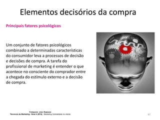 Elementos decisórios da compra
Principais fatores psicológicos

Um conjunto de fatores psicológicos
combinado a determinadas características
do consumidor leva a processos de decisão
e decisões de compra. A tarefa do
profissional de marketing é entender o que
acontece no consciente do comprador entre
a chegada do estímulo externo e a decisão
de compra.

FORMADOR: JOÃO RAMADAS
Técnico/a de Marketing - Nível 4 (EFA) - Marketing Centralidade no cliente

47

 