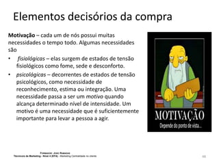 Elementos decisórios da compra
Motivação – cada um de nós possui muitas
necessidades o tempo todo. Algumas necessidades
são
• fisiológicas – elas surgem de estados de tensão
fisiológicos como fome, sede e desconforto.
• psicológicas – decorrentes de estados de tensão
psicológicos, como necessidade de
reconhecimento, estima ou integração. Uma
necessidade passa a ser um motivo quando
alcança determinado nível de intensidade. Um
motivo é uma necessidade que é suficientemente
importante para levar a pessoa a agir.

FORMADOR: JOÃO RAMADAS
Técnico/a de Marketing - Nível 4 (EFA) - Marketing Centralidade no cliente

48

 