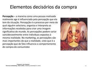 Elementos decisórios da compra
Percepção – a maneira como uma pessoa motivada
realmente age é influenciada pela percepção que ela
tem da situação. Percepção é o processo por meio do
qual alguém seleciona, organiza e interpreta as
informações recebidas para criar uma imagem
significativa do mundo. As percepções podem variar
consideravelmente entre indivíduos expostos à
mesma realidade. No marketing, as percepções são
mais importantes do que a realidade, visto que é a
percepção que de fato influencia o comportamento
de compra do consumidor.

FORMADOR: JOÃO RAMADAS
Técnico/a de Marketing - Nível 4 (EFA) - Marketing Centralidade no cliente

49

 