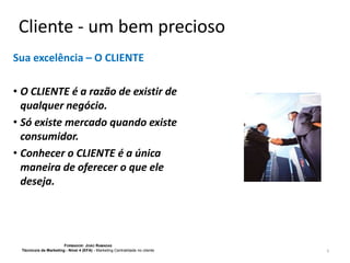 Cliente - um bem precioso
Sua excelência – O CLIENTE
• O CLIENTE é a razão de existir de
qualquer negócio.
• Só existe mercado quando existe
consumidor.
• Conhecer o CLIENTE é a única
maneira de oferecer o que ele
deseja.

FORMADOR: JOÃO RAMADAS
Técnico/a de Marketing - Nível 4 (EFA) - Marketing Centralidade no cliente

5

 