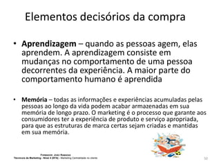 Elementos decisórios da compra
• Aprendizagem – quando as pessoas agem, elas
aprendem. A aprendizagem consiste em
mudanças no comportamento de uma pessoa
decorrentes da experiência. A maior parte do
comportamento humano é aprendida
• Memória – todas as informações e experiências acumuladas pelas
pessoas ao longo da vida podem acabar armazenadas em sua
memória de longo prazo. O marketing é o processo que garante aos
consumidores ter a experiência de produto e serviço apropriada,
para que as estruturas de marca certas sejam criadas e mantidas
em sua memória.

FORMADOR: JOÃO RAMADAS
Técnico/a de Marketing - Nível 4 (EFA) - Marketing Centralidade no cliente

50

 