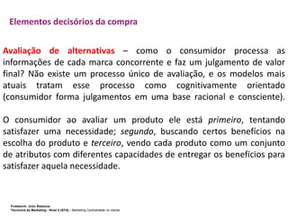 Elementos decisórios da compra
Avaliação de alternativas – como o consumidor processa as
informações de cada marca concorrente e faz um julgamento de valor
final? Não existe um processo único de avaliação, e os modelos mais
atuais tratam esse processo como cognitivamente orientado
(consumidor forma julgamentos em uma base racional e consciente).

O consumidor ao avaliar um produto ele está primeiro, tentando
satisfazer uma necessidade; segundo, buscando certos benefícios na
escolha do produto e terceiro, vendo cada produto como um conjunto
de atributos com diferentes capacidades de entregar os benefícios para
satisfazer aquela necessidade.

FORMADOR: JOÃO RAMADAS
Técnico/a de Marketing - Nível 4 (EFA) - Marketing Centralidade no cliente

 