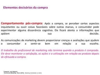 Elementos decisórios da compra

Comportamento pós-compra: Após a compra, se perceber certos aspectos
inquietantes ou ouvir coisas favoráveis sobre outras marcas, o consumidor pode
experimentar alguma dissonância cognitiva. Ele ficará atento a informações que
apóiem
sua
decisão.
As comunicações de marketing devem proporcionar crenças e avaliações que ajudem
o
consumidor
a
sentir-se
bem
em
relação
a
sua
escolha.
O trabalho do profissional de marketing não termina quando o produto é comprado.
Ele deve monitorar a satisfação, as ações e a utilização em relação ao produto depois
de efetuada a compra.

FORMADOR: JOÃO RAMADAS
Técnico/a de Marketing - Nível 4 (EFA) - Marketing Centralidade no cliente

 