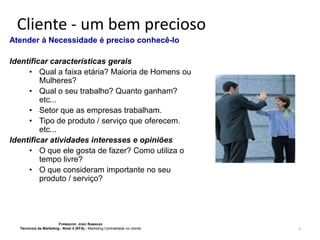 Cliente - um bem precioso
Atender à Necessidade é preciso conhecê-lo
Identificar características gerais
• Qual a faixa etária? Maioria de Homens ou
Mulheres?
• Qual o seu trabalho? Quanto ganham?
etc...
• Setor que as empresas trabalham.
• Tipo de produto / serviço que oferecem.
etc...
Identificar atividades interesses e opiniões
• O que ele gosta de fazer? Como utiliza o
tempo livre?
• O que consideram importante no seu
produto / serviço?

FORMADOR: JOÃO RAMADAS
Técnico/a de Marketing - Nível 4 (EFA) - Marketing Centralidade no cliente

6

 