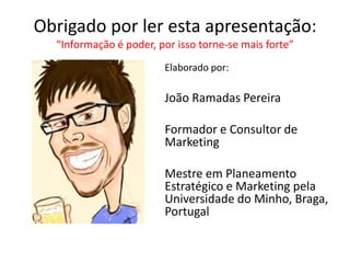 Obrigado por ler esta apresentação:
“Informação é poder, por isso torne-se mais forte”
Elaborado por:

João Ramadas Pereira
Formador e Consultor de
Marketing
Mestre em Planeamento
Estratégico e Marketing pela
Universidade do Minho, Braga,
Portugal

 