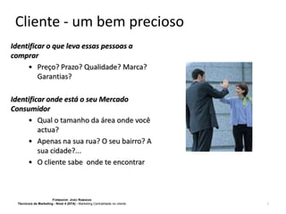 Cliente - um bem precioso
Identificar o que leva essas pessoas a
comprar
• Preço? Prazo? Qualidade? Marca?
Garantias?

Identificar onde está o seu Mercado
Consumidor
• Qual o tamanho da área onde você
actua?
• Apenas na sua rua? O seu bairro? A
sua cidade?...
• O cliente sabe onde te encontrar

FORMADOR: JOÃO RAMADAS
Técnico/a de Marketing - Nível 4 (EFA) - Marketing Centralidade no cliente

7

 