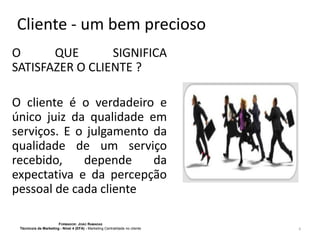 Cliente - um bem precioso
O
QUE
SIGNIFICA
SATISFAZER O CLIENTE ?
O cliente é o verdadeiro e
único juiz da qualidade em
serviços. E o julgamento da
qualidade de um serviço
recebido,
depende
da
expectativa e da percepção
pessoal de cada cliente
FORMADOR: JOÃO RAMADAS
Técnico/a de Marketing - Nível 4 (EFA) - Marketing Centralidade no cliente

8

 