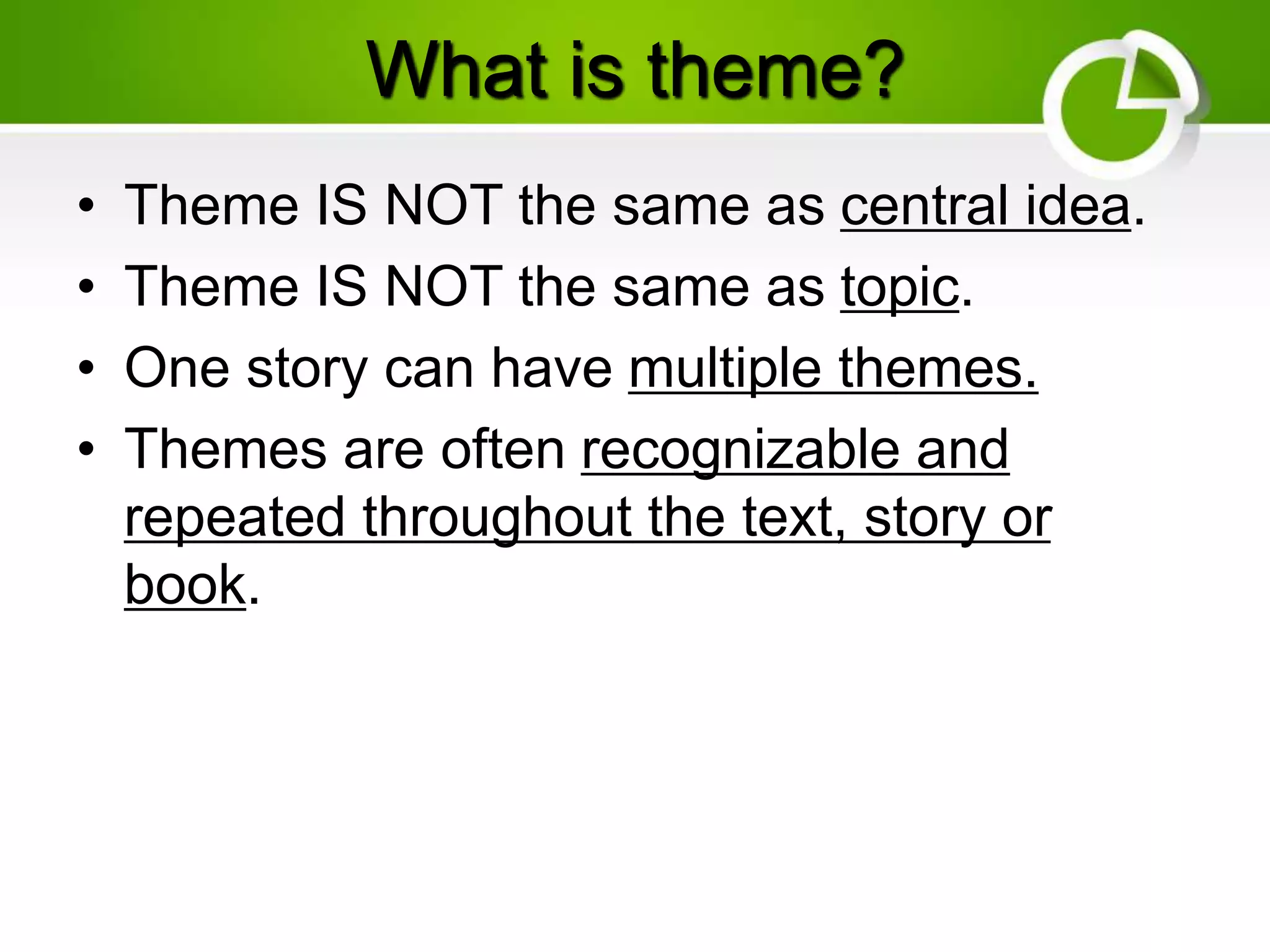What is theme?
• Theme IS NOT the same as central idea.
• Theme IS NOT the same as topic.
• One story can have multiple themes.
• Themes are often recognizable and
repeated throughout the text, story or
book.
 