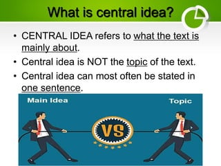What is central idea?
• CENTRAL IDEA refers to what the text is
mainly about.
• Central idea is NOT the topic of the text.
• Central idea can most often be stated in
one sentence.
 