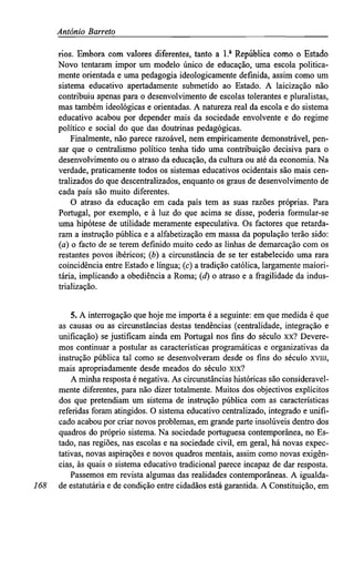 António Barreto
rios. Embora com valores diferentes, tanto a l.a
República como o Estado
Novo tentaram impor um modelo único de educação, uma escola politica-
mente orientada e uma pedagogia ideologicamente definida, assim como um
sistema educativo apertadamente submetido ao Estado. A laicização não
contribuiu apenas para o desenvolvimento de escolas tolerantes e pluralistas,
mas também ideológicas e orientadas. A natureza real da escola e do sistema
educativo acabou por depender mais da sociedade envolvente e do regime
político e social do que das doutrinas pedagógicas.
Finalmente, não parece razoável, nem empiricamente demonstrável, pen-
sar que o centralismo político tenha tido uma contribuição decisiva para o
desenvolvimento ou o atraso da educação, da cultura ou até da economia. Na
verdade, praticamente todos os sistemas educativos ocidentais são mais cen-
tralizados do que descentralizados, enquanto os graus de desenvolvimento de
cada país são muito diferentes.
O atraso da educação em cada país tem as suas razões próprias. Para
Portugal, por exemplo, e à luz do que acima se disse, poderia formular-se
uma hipótese de utilidade meramente especulativa. Os factores que retarda-
ram a instrução pública e a alfabetização em massa da população terão sido:
(a) o facto de se terem definido muito cedo as linhas de demarcação com os
restantes povos ibéricos; (b) a circunstância de se ter estabelecido uma rara
coincidência entre Estado e língua; (c) a tradição católica, largamente maiori-
tária, implicando a obediência a Roma; (d) o atraso e a fragilidade da indus-
trialização.
5. A interrogação que hoje me importa é a seguinte: em que medida é que
as causas ou as circunstâncias destas tendências (centralidade, integração e
unificação) se justificam ainda em Portugal nos fins do século xx? Devere-
mos continuar a postular as características programáticas e organizativas da
instrução pública tal como se desenvolveram desde os fins do século xviii,
mais apropriadamente desde meados do século xix?
A minha resposta é negativa. As circunstâncias históricas são consideravel-
mente diferentes, para não dizer totalmente. Muitos dos objectivos explícitos
dos que pretendiam um sistema de instrução pública com as características
referidas foram atingidos. O sistema educativo centralizado, integrado e unifi-
cado acabou por criar novos problemas, em grande parte insolúveis dentro dos
quadros do próprio sistema. Na sociedade portuguesa contemporânea, no Es-
tado, nas regiões, nas escolas e na sociedade civil, em geral, há novas expec-
tativas, novas aspirações e novos quadros mentais, assim como novas exigên-
cias, às quais o sistema educativo tradicional parece incapaz de dar resposta.
Passemos em revista algumas das realidades contemporâneas. A igualda-
168 de estatutária e de condição entre cidadãos está garantida. A Constituição, em
 
