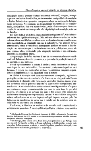 Centralizaçãoe descentralização no sistemaeducativo
conjugação com as grandes «cartas» de direitos humanos9
, assegura, protege
e garante os direitos dos cidadãos, estabelecendo a sua igualdade de condição
e direito. Tais direitos e garantias transparecem hoje na maior parte da legis-
lação portuguesa. No essencial, as desigualdades existentes são de carácter
social, não jurídico. Sob este ponto de vista, pode afirmar-se que a democra-
tização da sociedade está assegurada: não há privilégios de condição, estatuto
ou família.
Por outro lado, a unidade da língua nacional está garantida10
. Os dialectos
existentes têm significado marginal. Não existem relevantes minorias nacio-
nais ou subnacionalidades e muito menos se detectam forças centrífugas de
cariz nacionalista. A integração nacional é indiscutível. Não existem forças
externas que, contra a vontade dos Portugueses, ponham em causa o Estado-
-nação. Ao mesmo tempo, o nacionalismo cultural e político tem pouco vi-
gor, estando, aliás, contrariado pela integração europeia e pela afirmação
crescente da sociedade aberta.
A organização da defesa nacional é hoje de carácter marcadamente multi-
nacional. Tal como, de modo crescente, a organização da produção industrial,
do comércio e dos serviços.
Social e politicamente, o Estado é unitário, sendo inexistentes as forças
centrífugas de cariz aristocrático. Por seu turno, a democracia política está
fundada. O regime e as instituições políticas reconhecem e integram os prin-
cípios da representação e da igualdade entre cidadãos.
O direito à educação está constitucionalmente consagrado, legalmente
protegido e culturalmente enraizado. Os deveres e as obrigações do Estado
relativamente à educação estão firmemente ancorados, havendo apenas gran-
des diferenças sociais quanto ao método e à qualidade de cumprimento des-
ses deveres. A universalidade do sistema educativo está garantida e «faz parte
dos costumes», o que, em certo sentido, tem tanta ou mais força do que a lei
positiva. Os direitos e os deveres dos pais e dos alunos estão assumidos
socialmente e fazem parte do património cultural. A escolaridade obrigatória
deixou culturalmente de ser um imperativo legal, imposto aos pais pelo Es-
tado, para se transformar no dever que o Estado tem de satisfazer uma ne-
cessidade ou um direito dos cidadãos.
Finalmente, a liberdade de ensinar e de aprender está constitucional e
politicamente garantida. A escola pública ideológica, religiosa, programática
9
«Declaração Universal dos Direitos do Homem», de 1948,e «Convenção Europeia dos
Direitos do Homem», de 1950. Ambos os documentos são expressamente referidos na Cons-
tituição da República Portuguesa.
10
Em Portugal, aliás, sempre esteve. Nesta óptica, bem pode dizer-se que Portugal é um
caso especial. Na Espanha, na Itália, na França, na Bélgica, na Grã-Bretanha e na maior parte
dos países daEuropa central e oriental, a unidade linguística, quando foi alcançada, é um
fenómeno muito mais recente, pertencendo já ao século xx. 169
 