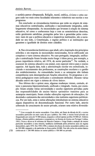 António Barreto
e sectária parece ultrapassada. Religião, moral, estética, civismo e artes sur-
gem cada vez mais como faculdades tolerantes e toleráveis nas escolas e nos
programas.
Em conclusão: as circunstâncias históricas que estão na origem de siste-
mas educativos centralizados, unificados e nacionalmente integrados, estão
largamente ultrapassadas. As necessidades que levaram à criação do sistema
educativo, tal como o conhecemos hoje e com as características descritas,
estão geralmente satisfeitas, protegidas pelas leis e garantidas pelos costu-
mes: mais do que a política educativa e respectivas instituições, são a socie-
dade no seu todo, a Constituição, o regime político e as instituições que
garantem a igualdade de direitos entre cidadãos.
6. Nas circunstâncias históricas a que aludi, sob a inspiração dos princípios
referidos e em resposta às necessidades mencionadas, foi-se edificando um
complexo e vasto sistema educativo. No caso português, integração, unifica-
ção e centralização foram levadas muito longe: é disso prova, por exemplo, a
pouca importância relativa, até 1974, do sector particular11
. Na verdade, o
essencial do sistema educativo era estatal, com especial relevo para o ensino
superior. Até àquela data, toda a administração escolar era centralizada, in-
cluindo o recrutamento dos professores, as construções escolares e a gestão
dos estabelecimentos. As comunidades locais e as autarquias não tinham
competências nem desempenhavam funções educativas. Os programas e cri-
térios pedagógicos eram unificados e centralmente definidos. Durante várias
décadas esteve em vigor o sistema de «livro único».
Nos últimos dez a quinze anos, algumas mudanças vieram, contudo, al-
terar o panorama hipercentralizado, unificado e integrado. Assim, por exem-
plo: foram criadas várias universidades e escolas superiores privadas; parte
das responsabilidades do ensino básico «primário» transitou para as
autarquias municipais; foram criadas «direcções regionais de educação»; foi
decretada a autonomia das universidades e dos institutos superiores politécni-
cos. Por um lado, estas e outras alterações introduziram no sistema educativo
alguns dispositivos de descentralização funcional. Por outro lado, através
sobretudo do crescimento do sector privado, criaram uma relativa diversida-
'' Com excepção do ensino secundário. Com efeito, até finais da década de 60, o ensino
secundário particular era mais vasto do que o público. Em 1964, o ensino liceal privado era
frequentado por cerca de 75 000 alunos, enquanto o oficial apenas acolhia 54 000 (cf. Aldónio
Gomes, «Ensino público, particular e cooperativo», in Sistemade Ensinoem Portugal,Lisboa,
1981). Ficou a dever-se às reformas de Marcelo Caetano e Veiga Simão a redução do ensino
particular secundário a uma minoria, tendência confirmada pelos primeiros anos do regime
democrático, após 1974. Em 1993-1994, o número de alunos do ensino secundário público era
de 320 000, enquanto o do particular se ficava pelos 24 000. Nos três ciclos do ensino básico
170 contavam-se 1 248 000 alunos no sector público e 106 000 no privado.
 