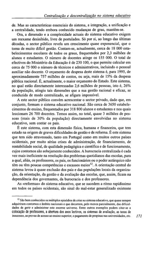 Centralizaçãoe descentralização no sistemaeducativo
de. Mas as características essenciais do sistema, a integração, a unificação e
a centralidade, tendo embora conhecido mudanças de grau, mantêm-se.
Ora, a dimensão e a complexidade actuais do sistema educativo exigem
um reexame desinibido, livre de postulados. Só por si, ao longo das últimas
décadas, o sector público revela um crescimento quase exponencial, que o
torna de muito difícil gestão. Contam-se, actualmente, cerca de 18 000 esta-
belecimentos escolares de todos os graus, frequentados por 2,3 milhões de
alunos e estudantes. O número de docentes atinge os 155 000. O total de
efectivos do Ministério da Educação é de 230 100, o que permite calcular em
cerca de 75 000 o número de técnicos e administrativos, incluindo o pessoal
auxiliar não docente. O orçamento de despesa deste sistema é, para 1995, de
aproximadamente 757 milhões de contos, ou seja, mais de 15% da despesa
pública nacional. É, actualmente, o maior orçamento do Estado. Este sistema,
no qual estão directamente interessadas 2,6 milhões de pessoas, isto é, 26%
da população, atingiu tais dimensões que a sua gestão racional e eficaz, se
conduzida de modo centralizado, se afigura impossível.
A este sector público convém acrescentar o sector privado, dado que, em
conjunto, formam o sistema educativo nacional. São cerca de 3650 estabele-
cimentos de ensino, frequentados por 318 800 alunos e estudantes e nos quais
leccionam 26 700 docentes. Temos assim, no total, quase 3 milhões de pes-
soas (mais de 30% da população) directamente envolvidas no sistema
educativo, sem contar os pais.
É este sistema, com esta dimensão física, humana e financeira, que tem
estado na origem de graves dificuldades de gestão e de reforma. É este sistema
que tem sido atravessado, tanto em Portugal como em muitos outros países
ocidentais, por muito sérias crises de administração, de financiamento, de
rentabilidade social, de qualidade pedagógica e científica e de funcionamento,
cujos contornos são sobejamente conhecidos. A burocracia centralizada é cada
vez mais ineficiente na resolução dos problemas quotidianos das escolas, para
a qual, aliás, os professores, os pais, os funcionários ou opoder autárquico não
têm ou têm poucas competências e escassos meios12
. A orientação central do
sistema levou à quase exclusão dos pais e das populações locais da organiza-
ção, da orientação, da gestão e da avaliação das escolas, que, assim, ficam na
dependência dos governantes, da burocracia e dos professores.
As «reformas» do sistema educativo, que se sucedem a ritmo rapidíssimo
em todos os países ocidentais, são sinal do mal-estar generalizado existente
12
São bem conhecidos os múltiplos episódios de crise no sistema educativo, que quase sempre
adquiriram contornos e âmbito nacionais e que decorrem, pelo menos parcialmente, das dificul-
dades de gerir e administrar este enorme universo. Entre outros exemplos podem citar-se a
colocação deprofessores, a abertura dos anos lectivos, ossistemas deavaliação, astaxasde
insucesso, as provas de acesso ao ensino superior, o pagamento de propinas nas universidades, etc. 171
 
