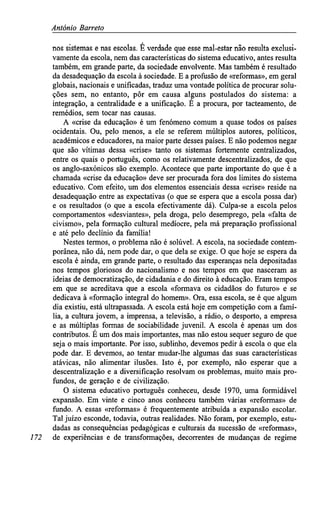 António Barreto
nos sistemas e nas escolas. É verdade que esse mal-estar não resulta exclusi-
vamente da escola, nem das características do sistema educativo, antes resulta
também, em grande parte, da sociedade envolvente. Mas também é resultado
da desadequação da escola à sociedade. E a profusão de «reformas», em geral
globais, nacionais e unificadas, traduz uma vontade política de procurar solu-
ções sem, no entanto, pôr em causa alguns postulados do sistema: a
integração, a centralidade e a unificação. É a procura, por tacteamento, de
remédios, sem tocar nas causas.
A «crise da educação» é um fenómeno comum a quase todos os países
ocidentais. Ou, pelo menos, a ele se referem múltiplos autores, políticos,
académicos e educadores, na maior parte desses países. E não podemos negar
que são vítimas dessa «crise» tanto os sistemas fortemente centralizados,
entre os quais o português, como os relativamente descentralizados, de que
os anglo-saxónicos são exemplo. Acontece que parte importante do que é a
chamada «crise da educação» deve ser procurada fora dos limites do sistema
educativo. Com efeito, um dos elementos essenciais dessa «crise» reside na
desadequação entre as expectativas (o que se espera que a escola possa dar)
e os resultados (o que a escola efectivamente dá). Culpa-se a escola pelos
comportamentos «desviantes», pela droga, pelo desemprego, pela «falta de
civismo», pela formação cultural medíocre, pela má preparação profissional
e até pelo declínio da família!
Nestes termos, o problema não é solúvel. A escola, na sociedade contem-
porânea, não dá, nem pode dar, o que dela se exige. O que hoje se espera da
escola é ainda, em grande parte, o resultado das esperanças nela depositadas
nos tempos gloriosos do nacionalismo e nos tempos em que nasceram as
ideias de democratização, de cidadania e do direito à educação. Eram tempos
em que se acreditava que a escola «formava os cidadãos do futuro» e se
dedicava à «formação integral do homem». Ora, essa escola, se é que algum
dia existiu, está ultrapassada. A escola está hoje em competição com a famí-
lia, a cultura jovem, a imprensa, a televisão, a rádio, o desporto, a empresa
e as múltiplas formas de sociabilidade juvenil. A escola é apenas um dos
contributos. É um dos mais importantes, mas não estou sequer seguro de que
seja o mais importante. Por isso, sublinho, devemos pedir à escola o que ela
pode dar. E devemos, ao tentar mudar-lhe algumas das suas características
atávicas, não alimentar ilusões. Isto é, por exemplo, não esperar que a
descentralização e a diversificação resolvam os problemas, muito mais pro-
fundos, de geração e de civilização.
O sistema educativo português conheceu, desde 1970, uma formidável
expansão. Em vinte e cinco anos conheceu também várias «reformas» de
fundo. A essas «reformas» é frequentemente atribuída a expansão escolar.
Tal juízo esconde, todavia, outras realidades. Não foram, por exemplo, estu-
dadas as consequências pedagógicas e culturais da sucessão de «reformas»,
172 de experiências e de transformações, decorrentes de mudanças de regime
 