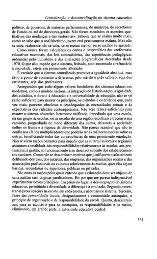 Centralização e descentralização no sistema educativo
político, de governos, de maiorias parlamentares, de ministros, de secretários
de Estado ou até de directores-gerais. Não foram estudados os aspectos qua-
litativos das mudanças e das «reformas». Sabe-se que se ensina muito mais,
como se sabe que o analfabetismo jovem está praticamente extinto. Mas não
se sabe, realmente não se sabe, se se ensina melhor ou se melhor se aprende.
Como nunca foram calculados os custos e desperdícios das «reformas»
educativas nacionais, das leis contraditórias, das experiências pedagógicas
ordenadas pelo ministério e das alterações programáticas decretadas desde
1970. O que não impede que o sistema, fechado, auto-sustentado e refractário
à sociedade, esteja em permanente alteração.
É verdade que o sistema centralizado promove a igualdade absoluta, mas
fá-lo a ponto de contrariar a diferença, pelo mérito e pelo esforço, seja dos
estudantes, seja dos professores.
Assegurados que estão alguns valores fundadores dos sistemas educativos
modernos, como a unidade nacional, a integração do Estado-nação, a igualdade
dos cidadãos, o direito à educação e a universalidade da educação, não se vê
razão suficiente para manter os princípios, os métodos e os critérios que, cada
vez mais, parecem obsoletos e desadequados às necessidades actuais e às
expectativas dos cidadãos contemporâneos. Não vejo razões suficientes para
manter o sistema educativo fortemente unificado, impedindo que uma escola,
ou um grupo de escolas, ou as escolas de uma região, escolham e tracem o seu
caminho, progredindo de modo diferente das outras, deixando a sociedade
colher os frutos e a riqueza da diversidade. Não parece razoável que não se
confie nos efeitos multiplicadores que poderão ter as melhores escolas sobre as
outras, beneficiando todas das consequências de uma permanente emulação.
Não se vêem razões bastantes para impedir que as autarquias locais e regionais
assumam a totalidade das responsabilidades relativamente às escolas, aos pro-
fessores, à gestão, ao funcionamento e ao desenvolvimento dos estabelecimen-
tos escolares. Como não se descortinam motivos que justifiquem o afastamento
deliberado dos pais, dos autarcas, das empresas, das organizações sociais e das
associações profissionais ou culturais relativamente às escolas, quer elas sejam
básicas, secundárias ou superiores, públicas ou privadas.
São estas as razões pelas quais entendo que a educação deve ser objecto de
uma análise sem dogmas paralisadores. Eis por que me parece indispensável
experimentar novos princípios. Em primeiro lugar, a desintegração do sistema
educativo, permitindo a diversidade, a diferença e a emulação. Segundo, recen-
trar as preocupações na escola, em cada escola, e não mais no sistema. Terceiro,
fazer das comunidades locais, designadamente a comunidade autárquica, o
princípio de organização e de responsabilidade da escola. Quarto, descentrali-
zar, para as escolas e para as autarquias, as responsabilidades e os meios,
eliminando, em grande parte, a autoridade educativa central.
173
 