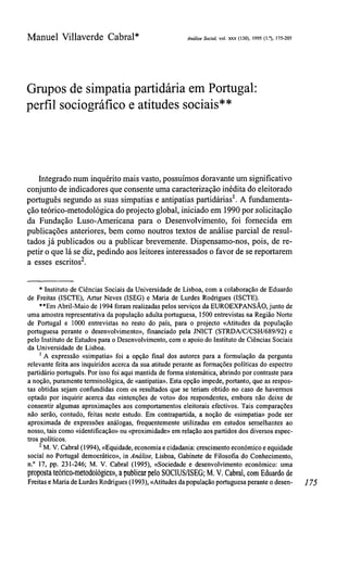 Manuel Villaverde Cabral* Análise Social, vol.xxx (130),1995 (1.°), 175-205
Grupos desimpatia partidária emPortugal:
perfil sociográfico e atitudes sociais**
Integrado num inquérito mais vasto, possuímos doravante um significativo
conjunto de indicadores que consente uma caracterização inédita do eleitorado
português segundo as suas simpatias e antipatias partidárias1
. A fundamenta-
ção teórico-metodológica do projecto global, iniciado em 1990 por solicitação
da Fundação Luso-Americana para o Desenvolvimento, foi fornecida em
publicações anteriores, bem como noutros textos de análise parcial de resul-
tados já publicados ou a publicar brevemente. Dispensamo-nos, pois, de re-
petir o que lá se diz, pedindo aos leitores interessados o favor de se reportarem
a esses escritos2
.
* Instituto de Ciências Sociais da Universidade de Lisboa, coma colaboração de Eduardo
de Freitas (ISCTE), Artur Neves (ISEG) e Maria de Lurdes Rodrigues (ISCTE).
**Em Abril-Maio de 1994 foram realizadas pelos serviços daEUROEXPANSÃO,juntode
uma amostra representativa dapopulação adulta portuguesa, 1500 entrevistas naRegião Norte
de Portugal e 1000 entrevistas no resto do país, para o projecto «Atitudes da população
portuguesa perante o desenvolvimento», financiado pela JNICT (STRDA/C/CSH/689/92) e
pelo Instituto deEstudos para oDesenvolvimento, comoapoio doInstituto deCiências Sociais
da Universidade de Lisboa.
1
A expressão «simpatia» foi a opção final dos autores para a formulação da pergunta
relevante feita aosinquiridos acerca da suaatitude perante as formações políticas do espectro
partidário português. Porisso foi aqui mantida deforma sistemática, abrindo porcontraste para
a noção, puramente terminológica, de «antipatia». Esta opção impede, portanto, queasrespos-
tas obtidas sejam confundidas com os resultados que se teriam obtido no caso de havermos
optado por inquirir acerca das «intenções de voto» dos respondentes, embora não deixe de
consentir algumas aproximações aos comportamentos eleitorais efectivos. Tais comparações
não serão, contudo, feitas neste estudo. Em contrapartida, a noção de «simpatia» pode ser
aproximada de expressões análogas, frequentemente utilizadas em estudos semelhantes ao
nosso, tais como «identificação» ou«proximidade» emrelação aospartidos dosdiversos espec-
tros políticos.
2
M. V.Cabral (1994), «Equidade, economia ecidadania: crescimento económico eequidade
social no Portugal democrático», in Análise, Lisboa, Gabinete de Filosofia do Conhecimento,
n.° 17, pp. 231-246; M. V. Cabral (1995), «Sociedade e desenvolvimento económico: uma
proposta teórico-metodológics», apublicar pelo SOCIUS/ISEG; M. V. Cabral, com Eduardode
Freitas e Maria deLurdes Rodrigues (1993), «Atitudes dapopulação portuguesa perante odesen- 175
 