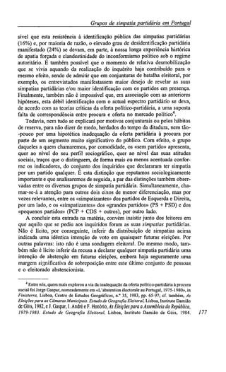 Grupos de simpatiapartidária em Portugal
sível que esta resistência à identificação pública das simpatias partidárias
(16%) e, por maioria de razão, o elevado grau de desidentificação partidária
manifestado (24%) se devam, em parte, à nossa longa experiência histórica
de apatia forçada e clandestinidade do inconformismo político sob o regime
autoritário. É também possível que o momento de relativa desmobilização
que se vivia aquando da realização do inquérito haja contribuído para o
mesmo efeito, sendo de admitir que em conjunturas de batalha eleitoral, por
exemplo, os entrevistados manifestassem maior desejo de revelar as suas
simpatias partidárias e/ou maior identificação com os partidos em presença.
Finalmente, também não é impossível que, em associação com as anteriores
hipóteses, esta débil identificação com o actual espectro partidário se deva,
de acordo com as teorias críticas da oferta político-partidária, a uma suposta
falta de correspondência entre procura e oferta no mercado político4
.
Todavia, nem tudo se explicará por motivos conjunturais ou pelos hábitos
de reserva, para não dizer de medo, herdados do tempo da ditadura, nem tão-
-pouco por uma hipotética inadequação da oferta partidária à procura por
parte de um segmento muito significativo do público. Com efeito, o grupo
daqueles a quem chamaremos, por comodidade, os «sem partido» apresenta,
quer ao nível do seu perfil sociográfico, quer ao nível das suas atitudes
sociais, traços que o distinguem, de forma mais ou menos acentuada confor-
me os indicadores, do conjunto dos inquiridos que declararam ter simpatia
por um partido qualquer. É esta distinção que reputamos sociologicamente
importante e que analisaremos de seguida, a par das distinções também obser-
vadas entre os diversos grupos de simpatia partidária. Simultaneamente, cha-
mar-se-á a atenção para outros dois eixos de menor diferenciação, mas por
vezes relevantes, entre os «simpatizantes» dos partidos de Esquerda e Direita,
por um lado, e os «simpatizantes» dos «grandes partidos» (PS + PSD) e dos
«pequenos partidos» (PCP + CDS + outros), por outro lado.
A concluir esta entrada na matéria, convém insistir junto dos leitores em
que aquilo que se pediu aos inquiridos foram as suas simpatias partidárias.
Não é lícito, por conseguinte, inferir da distribuição de simpatias acima
indicada uma idêntica intenção de voto em quaisquer futuras eleições. Por
outras palavras: isto não é uma sondagem eleitoral. Do mesmo modo, tam-
bém não é lícito inferir da recusa a declarar qualquer simpatia partidária uma
intenção de abstenção em futuras eleições, embora haja seguramente uma
margem significativa de sobreposição entre este último conjunto de pessoas
e o eleitorado abstencionista.
4
Entre nós, quem mais explorou avia da inadequação da oferta político-partidária à procura
social foi Jorge Gaspar, nomeadamente em «L'abstention électorale au Portugal, 1975-1980», in
Finisterra, Lisboa, Centro de Estudos Geográficos, n.° 35, 1983, pp. 65-97; cf. também, As
Eleiçõespara as Câmaras Municipais. Estudode Geografia Eleitoral, Lisboa, Instituto Damião
de Góis, 1982, eJ.Gaspar, I.André eF. Honório,As Eleiçõespara aAssembleia da República,
1979-1983. Estudo de Geografia Eleitoral, Lisboa, Instituto Damião de Gois, 1984. 177
 
