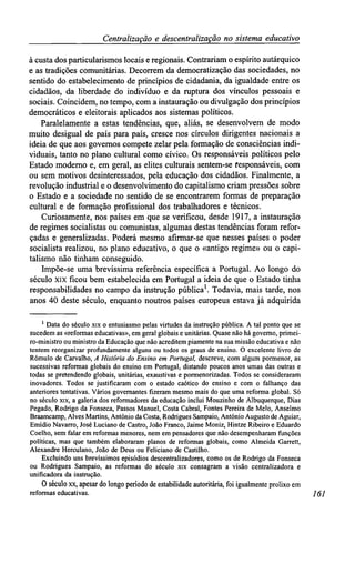 Centralizaçãoe descentralização no sistemaeducativo
à custa dos particularismos locais eregionais. Contrariam o espírito autárquico
e as tradições comunitárias. Decorrem da democratização das sociedades, no
sentido do estabelecimento de princípios de cidadania, da igualdade entre os
cidadãos, da liberdade do indivíduo e da ruptura dos vínculos pessoais e
sociais. Coincidem, no tempo, com a instauração ou divulgação dos princípios
democráticos e eleitorais aplicados aos sistemas políticos.
Paralelamente a estas tendências, que, aliás, se desenvolvem de modo
muito desigual de país para país, cresce nos círculos dirigentes nacionais a
ideia de que aos governos compete zelar pela formação de consciências indi-
viduais, tanto no plano cultural como cívico. Os responsáveis políticos pelo
Estado moderno e, em geral, as elites culturais sentem-se fesponsáveis, com
ou sem motivos desinteressados, pela educação dos cidadãos. Finalmente, a
revolução industrial e o desenvolvimento do capitalismo criam pressões sobre
o Estado e a sociedade no sentido de se encontrarem formas de preparação
cultural e de formação profissional dos trabalhadores e técnicos.
Curiosamente, nos países em que se verificou, desde 1917, a instauração
de regimes socialistas ou comunistas, algumas destas tendências foram refor-
çadas e generalizadas. Poderá mesmo afirmar-se que nesses países o poder
socialista realizou, no plano educativo, o que o «antigo regime» ou o capi-
talismo não tinham conseguido.
Impõe-se uma brevíssima referência específica a Portugal. Ao longo do
século xix ficou bem estabelecida em Portugal a ideia de que o Estado tinha
responsabilidades no campo da instrução pública1
. Todavia, mais tarde, nos
anos 40 deste século, enquanto noutros países europeus estava já adquirida
1
Data do século xix o entusiasmo pelas virtudes da instrução pública. A tal ponto que se
sucedem as «reformas educativas», em geral globais e unitárias. Quase não há governo, primei-
ro-ministro ou ministro da Educação que não acreditem piamente na sua missão educativa e não
tentem reorganizar profundamente alguns ou todos os graus de ensino. O excelente livro de
Rómulo de Carvalho, A História do Ensino em Portugal, descreve, com algum pormenor, as
sucessivas reformas globais do ensino em Portugal, distando poucos anos umas das outras e
todas se pretendendo globais, unitárias, exaustivas e pormenorizadas. Todos se consideraram
inovadores. Todos se justificaram com o estado caótico do ensino e com o falhanço das
anteriores tentativas. Vários governantes fizeram mesmo mais do que uma reforma global. Só
no século xix, a galeria dos reformadores da educação inclui Mouzinho de Albuquerque, Dias
Pegado, Rodrigo da Fonseca, Passos Manuel, Costa Cabral, Fontes Pereira de Melo, Anselmo
Braamcamp, Alves Martins, António da Costa, Rodrigues Sampaio, António Augusto de Aguiar,
Emídio Navarro, José Luciano de Castro, João Franco, Jaime Moniz, Hintze Ribeiro e Eduardo
Coelho, sem falar em reformas menores, nem em pensadores que não desempenharam funções
políticas, mas que também elaboraram planos de reformas globais, como Almeida Garrett,
Alexandre Herculano, João de Deus ou Feliciano de Castilho.
Excluindo uns brevíssimos episódios descentralizadores, como os de Rodrigo da Fonseca
ou Rodrigues Sampaio, as reformas do século xix consagram a visão centralizadora e
unificadora da instrução.
0 século xx, apesar do longo período de estabilidade autoritária, foi igualmente prolixo em
reformas educativas. 161
 