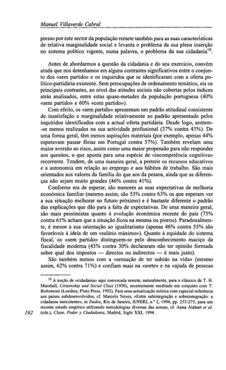Manuel Villaverde Cabral
presso por este sector dapopulação remete também para as suas características
de relativa marginalidade social e levanta o problema da sua plena inserção
no sistema político vigente, numa palavra, o problema da sua cidadania10
.
Antes de abordarmos a questão da cidadania e do seu exercício, convém
ainda que nos detenhamos em alguns contrastes significativos entre o conjun-
to dos «sem partido» e os inquiridos que se identificaram com a oferta po-
lítico-partidária existente. Sem preocupações de ordenamento temático, eis os
principais contrastes, ao nível das atitudes sociais não cobertas pelos índices
atrás analisados, entre estas quase-metades da população portuguesa (40%
«sem partido» e 60% «com partido»).
Com efeito, os «sem partido» apresentam um padrão atitudinal consistente
de insatisfação e marginalidade relativamente ao padrão apresentado pelos
inquiridos identificados com a actual oferta partidária. Desde logo, sentem-
-se menos realizados na sua actividade profissional (37% contra 43%). De
uma forma geral, têm menos aspirações materiais (por exemplo, apenas 44%
esperavam passar férias em Portugal contra 57%). Também revelam uma
maior aversão ao risco, assim como uma maior propensão para não responder
aos quesitos, o que aponta para uma espécie de «incompetência cognitiva»
recorrente. Tendem, de uma maneira geral, a preterir os recursos educativos
e a autonomia em relação ao emprego e aos hábitos de trabalho. São mais
orientados aos valores da família do que aos da pessoa, ainda que as diferen-
ças não sejam muito grandes (46% contra 41%).
Conforme era de esperar, são menores as suas expectativas de melhoria
económica familiar (mesmo assim, são 53% contra 63% os que esperam ver
a sua situação melhorar no futuro próximo) e é bastante diferente o padrão
das explicações que dão para a falta de expectativas. De uma maneira geral,
são mais pessimistas quanto à. evolução económica recente do país (75%
contra 61%acham que a situação ficou na mesma ou piorou). Paradoxalmen-
te, é menor a sua orientação ao igualitarismo (apenas 46% contra 55% são
favoráveis à ideia de um «salário máximo»). Quanto à equidade do sistema
fiscal, os «sem partido» distinguem-se pelo desconhecimento maciço da
fiscalidade moderna (45% contra 30% declararam não ter opinião formada
sobre qual dos impostos — directos ou indirectos — é mais justo).
São também menos com a «sensação de ter subido na vida» (mesmo
assim, 62% contra 71%) e confiam mais na «sorte» e na «ajuda de pessoas
10
A noção de «cidadania» aqui convocada remete, naturalmente, para o clássico de T. H.
Marshall, Citizenshipand Social Class (1950), recentemente reeditado em conjunto com T.
Bottomore (Londres, Pluto Press, 1992). Para uma actualização teórica com especial referência
aos países subdesenvolvidos, cf. Marcelo Neves, «Entre subintegração e sobreintegração: a
cidadania inexistente», in Dados, Rio de Janeiro, IUPERJ, n.° 2, 1994, pp. 253-275; para um
recente estudo empírico utilizando metodologias diversas das nossas, cf. Anna Alabart etal.,
192 (eds.), Clase, Poder y Ciudadania,Madrid, Siglo XXI, 1994.
 