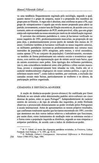 Manuel Villaverde Cabral
va uma tendência frequentemente registada pela sociologia, segundo a qual,
quanto menor é o grupo de simpatia, maior é a propensão dos membros do
grupo para se filiarem. A regra não é absoluta, mas confirma-se para o PS, cujo
grupo de «simpatizantes» é aquele que revela menor propensão para aderir ao
partido; inversamente, a maior taxa de filiação encontra-se, de acordo com a voz
corrente, entre os «simpatizantes» do PCP, sendo provável, aliás, que este grupo
esteja sub-representado na nossa amostra por motivos de estratificação regional.
O universo dos militantes partidários é, como já havíamos verificado no
nosso inquérito de 1991, predominantemente masculino, na proporção de um
para dois, e predominantemente jovem (perto de metade têm menos de 35
anos). Conforme também já havíamos verificado no nosso inquérito anterior,
os militantes partidários recrutam-se predominantemente nos estratos mais
instruídos da população (45% atingiram, pelo menos, o nível secundário,
contra apenas 27% no conjunto da população). Correlativamente, recrutam-
-se também de forma predominante nos estratos sociais e económicos supe-
riores, com notória sub-representação quer do estrato social mais baixo, quer
do estrato económico mais pobre. Esta tipologia dos militantes partidários,
isto é, esta coincidência tendencial entre elite política e elites sociais mascu-
linas, jovens e comparativamente bem situadas na vida, ilustra não só o
carácter tendencialmente oligárquico do nosso sistema político, a que já nos
referimos noutro texto11
, como indicia também, por contraste, a exclusão das
camadas sociais mais baixas, particularmente as mulheres e os idosos, da
participação política organizada.
CIDADANIA E DISTÂNCIA-AO-PODER
A noção de distância-ao-poder (power-distancé) foi codificada por Geert
Hofstede no seu estudo sobre determinados padrões sócio-culturais em cinco
dezenas de países, entre os quais Portugal12
. Independentemente do carácter
restrito do universo e do tipo de atitudes dos inquiridos, já então Hofstede
observou o pronunciado distanciamento ao poder revelado pelos Portugueses
à escala internacional. Antes de apresentarmos os nossos próprios resultados,
que confirmam totalmente aqueles que havíamos encontrado em 1991, convém
que atentemos em dois outros índices relativos a indicadores que funcionam,
por assim dizer, como instrumentos de mediação entre as estruturas sociais e
a forma como a população inquirida se distribuiu, segundo as suas simpatias e
antipatias partidárias, de acordo com o índice de distância-ao-poder.
" M. V. Cabral, «A teoria das oligarquias partidárias revisitada», in Finisterra, Lisboa,
Fundação José Fontana, n.° 8, 1991, pp. 81-92.
12
G. Hofstede, Culture's Consequences: International Differences in Work-Related
194 Values(1968-1972), Sage, 1984.
 