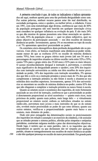 Manuel Villaverde Cabral
A primeira conclusão é que, de todos os indicadores e índices apresenta-
dos até aqui, nenhum aponta para uma tão profunda desigualdade como este.
Por outras palavras, nenhum recurso parece estar tão mal distribuído, na
sociedade portuguesa, como o «poder», ou melhor talvez, a cidadania. Como
em 1991, com uma metodologia algo diversa, confirma-se que mais de 60%
da população portuguesa não está inserida em qualquer associação cívica
nem considera ter qualquer influência na evolução do país. E são mais 24%
os que dão mostras de apenas possuírem uma ténue associação ao «poder».
Ao todo, 85% da população situa-se — quer no plano subjectivo, quer no
plano objectivo da participação associada — nos dois escalões de máxima
distância-ao-poder. Inversamente, apenas 3% se encontram no topo da escala
e só 7% apresentam apreciável proximidade ao poder.
Os correlatos sócio-demográficos desta profunda desigualdade são os pre-
visíveis. Com efeito, os homens manifestam uma distância-ao-poder nitida-
mente menor do que as mulheres (51% no escalão de máxima distância
contra 70%), bem como os grupos etários mais jovens (até aos 54 anos a
percentagem de inquiridos situados no último escalão varia entre 52% e55%,
contra 73% para o grupo etário dos 55-64 anos e 81%para os mais idosos).
O acesso reconhecidamente desigual à instrução é, porventura, o correlato
mais significativo da desigualdade perante o «poder», com 20% dos inquiri-
dos com instrução universitária ou média nos dois escalões de maior proxi-
midade ao poder, 14% dos inquiridos com instrução secundária, 5% apenas
dos que têm o ciclo ou a instrução primária e pouco mais de 1% dos que não
completaram a instrução primária ou não foram à escola a situarem-se nos
referidos dois escalões superiores. Inversamente, apenas 31%dos universitá-
rios se encontram no escalão de máxima distância-ao-poder, contra 83% dos
que não chegaram a completar a instrução primária ou nunca foram à escola.
Quanto ao estatuto social e económico dos inquiridos, de resto fortemente
associado ao seu nível de instrução, confirma-se que a proximidade ao poder
é directamente proporcional ao nível económico — quanto mais ricos, mais
próximos do poder; quanto mais pobres, mais longe dele — e virtualmente
proporcional ao estatuto social, embora os indivíduos situados no estrato
médio-alto, porventura mais jovens e mais instruídos do que os do estrato
alto, revelem maior proximidade ao poder do que estes últimos; quanto aos
outros estratos, verifica-se a proporcionalidade: quanto mais baixo o seu
estatuto, mais distantes do poder...
Dado este peso esmagador das determinações sociais no posicionamento
dos inquiridos em relação à assunção e ao exercício da cidadania, é de assinalar
que as atitudes perante o sistema político, aferidas pelas simpatias e antipatias
partidárias, contrariam nalguma medida o peso das determinações objectivas.
Desde logo, é notório que os «sem partido», isto é, os inquiridos que não
responderam ao quesito ou que declararam não ter simpatia por qualquer
partido, situam-se esmagadoramente nos escalões de maior distância-ao-poder
198 enão têm qualquer presença no escalão demaiorproximidade. Em grande parte
 