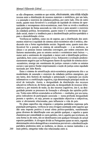Manuel Villaverde Cabral
se não ultrapassar, constata-se que existe, efectivamente, uma nítida relação
inversa entre a distribuição de recursos materiais e simbólicos, por um lado,
e a assunção e exercício da cidadania política, por outro lado. Dito de outro
modo, quanto mais favorável é a avaliação da equidade do sistema de opor-
tunidades e recompensas sócio-económicas, mais forte se revela a tendência
para participar de forma associada na vida cívica e para assumir o exercício
da cidadania política. Inversamente, quanto maior é o sentimento de iniqui-
dade social, maior é a tendência para a desidentifícação político-partidária e
para a desmobilização cívica.
Verificou-se também, como era de esperar, que a distribuição dos senti-
mentos relativos à equidade do sistema sócio-económico não é errática, obe-
decendo sim a fortes regularidades sociais. Segundo estas, quanto mais des-
favorável for a posição no sistema de estratificação — e as mulheres, os
idosos e as pessoas menos instruídas convergem, por ordem crescente dos
factores enumerados, para os estratos sociais e económicos mais baixos —,
maior será o sentimento de iniquidade e menor será a identificação político-
-partidária, bem como a participação cívica. Subjacente à avaliação predomi-
nantemente negativa que os Portugueses fazem da equidade do sistema sócio-
-económico, emerge um «sentimento de justiça» comum a todos os estratos
sociais e que parece fundar empiricamente a noção de justiça como equidade
teorizada por John Rawls.
Entre o sistema de estratificação sócio-económica propriamente dito e as
modalidades de assunção e exercício da cidadania política emergiram, por
seu turno, dois factores de mediação e potenciação: a exposição aos media
informativos e a mobilização cognitiva, cuja determinação principal reside no
nível de instrução. Assim, a desigualdade da distribuição dos recursos
educativos reflecte-se, de forma agravada, na desigualdade de recursos infor-
mativos e, por maioria de razão, na dos recursos cognitivos, isto é, na desi-
gualdade perante os processos de formação e afirmação das opiniões políti-
cas. Todos estes défices acumulados se reflectem — mediados, por seu turno,
pelos indicadores de participação associada — numa profunda desigualdade
perante o «poder», ou seja, perante as capacidades objectivas e subjectivas,
entre si obviamente relacionadas, para influenciar a vida do país.
No plano específico das simpatias e antipatias partidárias expressas pela
população portuguesa, verificou-se uma clivagem acentuada entre aqueles que
dão uma resposta positiva à actual oferta político-partidária, manifestando
graus diversos de identificação com um partido qualquer, e aqueles a quem
chamámos por comodidade os «sem partido», isto é, aqueles que revelaram, de
uma forma ou de outra, não se identificarem com qualquer formação do actual
espectro partidário. A clivagem divide os Portugueses quase ao meio, segundo
determinações sócio-demográficas e económicas previsíveis: a desidentifícação
partidária predomina entre as mulheres, os idosos, os menos instruídos e os
200 mais pobres, categorias todas elas relacionadas entre si.
 
