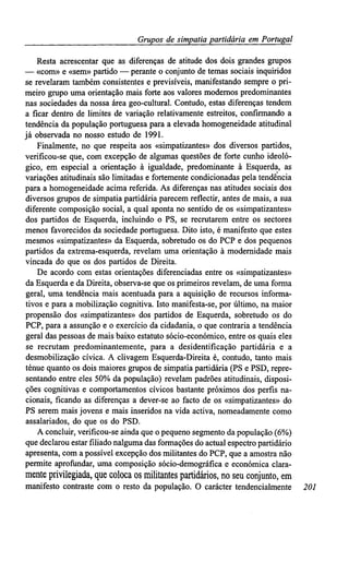 Grupos de simpatiapartidária em Portugal
Resta acrescentar que as diferenças de atitude dos dois grandes grupos
— «com» e «sem» partido — perante o conjunto de temas sociais inquiridos
se revelaram também consistentes e previsíveis, manifestando sempre o pri-
meiro grupo uma orientação mais forte aos valores modernos predominantes
nas sociedades da nossa área geo-cultural. Contudo, estas diferenças tendem
a ficar dentro de limites de variação relativamente estreitos, confirmando a
tendência da população portuguesa para a elevada homogeneidade atitudinal
já observada no nosso estudo de 1991.
Finalmente, no que respeita aos «simpatizantes» dos diversos partidos,
verificou-se que, com excepção de algumas questões de forte cunho ideoló-
gico, em especial a orientação à igualdade, predominante à Esquerda, as
variações atitudinais são limitadas e fortemente condicionadas pela tendência
para a homogeneidade acima referida. As diferenças nas atitudes sociais dos
diversos grupos de simpatia partidária parecem reflectir, antes de mais, a sua
diferente composição social, a qual aponta no sentido de os «simpatizantes»
dos partidos de Esquerda, incluindo o PS, se recrutarem entre os sectores
menos favorecidos da sociedade portuguesa. Dito isto, é manifesto que estes
mesmos «simpatizantes» da Esquerda, sobretudo os do PCP e dos pequenos
partidos da extrema-esquerda, revelam uma orientação à modernidade mais
vincada do que os dos partidos de Direita.
De acordo com estas orientações diferenciadas entre os «simpatizantes»
da Esquerda e da Direita, observa-se que os primeiros revelam, de uma forma
geral, uma tendência mais acentuada para a aquisição de recursos informa-
tivos e para a mobilização cognitiva. Isto manifesta-se, por último, na maior
propensão dos «simpatizantes» dos partidos de Esquerda, sobretudo os do
PCP, para a assunção e o exercício da cidadania, o que contraria a tendência
geral das pessoas de mais baixo estatuto sócio-económico, entre os quais eles
se recrutam predominantemente, para a desidentificação partidária e a
desmobilização cívica. A clivagem Esquerda-Direita é, contudo, tanto mais
ténue quanto os dois maiores grupos de simpatia partidária (PS e PSD, repre-
sentando entre eles 50% da população) revelam padrões atitudinais, disposi-
ções cognitivas e comportamentos cívicos bastante próximos dos perfis na-
cionais, ficando as diferenças a dever-se ao facto de os «simpatizantes» do
PS serem mais jovens e mais inseridos na vida activa, nomeadamente como
assalariados, do que os do PSD.
A concluir, verificou-se ainda que o pequeno segmento da população (6%)
que declarou estar filiado nalguma das formações do actual espectro partidário
apresenta, com a possível excepção dos militantes do PCP, que a amostra não
permite aprofundar, uma composição sócio-demográfica e económica clara-
mente privilegiada, que coloca os militantes partidários, no seu conjunto, em
manifesto contraste com o resto da população. O carácter tendencialmente 201
 