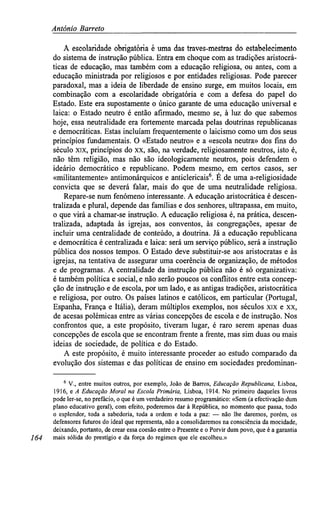 António Barreto
A escolaridade obrigatória é uma das traves-mestras do estabelecimento
do sistema de instrução pública. Entra em choque com as tradições aristocrá-
ticas de educação, mas também com a educação religiosa, ou antes, com a
educação ministrada por religiosos e por entidades religiosas. Pode parecer
paradoxal, mas a ideia de liberdade de ensino surge, em muitos locais, em
combinação com a escolaridade obrigatória e com a defesa do papel do
Estado. Este era supostamente o único garante de uma educação universal e
laica: o Estado neutro é então afirmado, mesmo se, à luz do que sabemos
hoje, essa neutralidade era fortemente marcada pelas doutrinas republicanas
e democráticas. Estas incluíam frequentemente o laicismo como um dos seus
princípios fundamentais. O «Estado neutro» e a «escola neutra» dos fins do
século XIX, princípios do XX, são, na verdade, religiosamente neutros, isto é,
não têm religião, mas não são ideologicamente neutros, pois defendem o
ideário democrático e republicano. Podem mesmo, em certos casos, ser
«militantemente» antimonárquicos e anticlericais6
. É de uma a-religiosidade
convicta que se deverá falar, mais do que de uma neutralidade religiosa.
Repare-se num fenómeno interessante. A educação aristocrática é descen-
tralizada e plural, depende das famílias e dos senhores, ultrapassa, em muito,
o que virá a chamar-se instrução. A educação religiosa é, na prática, descen-
tralizada, adaptada às igrejas, aos conventos, às congregações, apesar de
incluir uma centralidade de conteúdo, a doutrina. Já a educação republicana
e democrática é centralizada e laica: será um serviço público, será a instrução
pública dos nossos tempos. O Estado deve substituir-se aos aristocratas e às
igrejas, na tentativa de assegurar uma coerência de organização, de métodos
e de programas. A centralidade da instrução pública não é só organizativa:
é também política e social, e não serão poucos os conflitos entre esta concep-
ção de instrução e de escola, por um lado, e as antigas tradições, aristocrática
e religiosa, por outro. Os países latinos e católicos, em particular (Portugal,
Espanha, França e Itália), deram múltiplos exemplos, nos séculos xix e xx,
de acesas polémicas entre as várias concepções de escola e de instrução. Nos
confrontos que, a este propósito, tiveram lugar, é raro serem apenas duas
concepções de escola que se encontram frente a frente, mas sim duas ou mais
ideias de sociedade, de política e do Estado.
A este propósito, é muito interessante proceder ao estudo comparado da
evolução dos sistemas e das políticas de ensino em sociedades predominan-
6
V., entre muitos outros, por exemplo, João de Barros, EducaçãoRepublicana, Lisboa,
1916, e A Educação Moral na Escola Primária, Lisboa, 1914. No primeiro daqueles livros
pode ler-se, no prefácio, o que é um verdadeiro resumo programático: «Sem (a efectivação dum
plano educativo geral), com efeito, poderemos dar à República, no momento que passa, todo
o esplendor, toda a sabedoria, toda a ordem e toda a paz: — não lhe daremos, porém, os
defensores futuros do ideal que representa, não a consolidaremos na consciência da mocidade,
deixando, portanto, de crear essa coesão entre o Presente e o Porvir dum povo, que é a garantia
164 mais sólida do prestígio e da força do regimen que ele escolheu.»
 