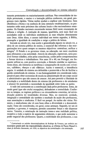 Centralizaçãoe descentralização no sistemaeducativo
temente protestantes ou maioritariamente católicas. Nas comunidades de tra-
dição protestante, o ensino e a instrução pública conhecem, em geral, pro-
gressos mais rápidos. Várias razões ajudam a explicar este fenómeno. Sem
obediência a Roma e na ausência de uma estrutura «multinacional», os pro-
testantes estão mais próximos das culturas locais e dos nacionalismos emer-
gentes. Os Estados nacionais encontrarão terreno fértil neste cruzamento de
culturas e religião. A instrução de massas, igualitária, será mais fácil em
sociedades onde os indivíduos estabelecem as suas relações directamente
com Deus. Além disso, o acesso individual aos textos sagrados, à Bíblia,
pressupõe a igualdade de condições e exige a prática da leitura.
Iniciada no século xix, mas aceite e generalizada algures no século xx, a
ideia de um sistema público de ensino, o essencial das reformas e das reor-
ganizações teve quase sempre os mesmos objectivos: centralizar, unificar e
integrar7
. O Estado e os governos viram, na educação, um meio excelente
para afirmarem a sua autoridade. Através da educação, esperavam, seria pos-
sível formar cidadãos, zelar pelas consciências, cuidar pelos comportamentos
e formar técnicos e trabalhadores. Nos anos 30 e 40, em Portugal, era fre-
quente utilizar-se, com positiva convicção, a fórmula «moldar os espíritos».
Antes disso, são inúmeras as metáforas e comparações da escola com «vivei-
ro», «alfobre», «berço» e até «fábrica». Aceite o essencial, a intendência
seguia. A unidade do sistema era defendida e promovida a fim de facilitar a
gestão centralizada do sistema. A sua homogeneidade era considerada indis-
pensável para obter economias de escala na administração de um corpo social
e administrativo que não cessou de crescer. Até para permitir a liberdade de
circulação e a mobilidade dentro do sistema (de professores e de estudantes
e alunos) foi postulada a necessidade da igualdade entre todas as partes.
A tudo isto acrescente-se a contribuição dada pelos professores. Estes, de
modo geral (que não exclui excepções), defenderam a centralidade. Confor-
me os tempos, os regimes políticos e as circunstâncias concretas, tal reivin-
dicação poderia ter tonalidades diversas. Mas, no essencial, unidade,
integração e centralidade são também o resultado da acção dos professores,
suas associações e sindicatos. É fácil ver porquê. As razões são várias. Pri-
meiro, o sindicalismo não vê com bons olhos a diversidade e a descentrali-
zação. Estas são consideradas, em geral, como ameaças. Segundo, ter um só
«patrão», o governo, é vantajoso, permite concentrar forças e não dispersar
meios. Terceiro, a estatização da instrução torna-a uma realidade política,
receptiva a toda a espécie de argumentos eleitorais, o que pode aumentar o
poder negociai dos professores. Quarto, a mobilidade dos professores, a sua
7
Contrariando as pulsões descentralizadoras de Rodrigo da Fonseca, que atribuía aos
municípios grande parte das responsabilidades educativas, asreformas dePassos Manuelti-
nham já definido claramente, em1836, osobjectivos dacentralização e daestatização. 165
 