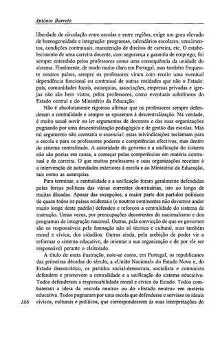 António Barreto
liberdade de circulação entre escolas e entre regiões, exige um grau elevado
de homogeneidade e integração: programas, calendários escolares, vencimen-
tos, condições contratuais, manutenção de direitos de carreira, etc. O estabe-
lecimento de uma carreira docente, com segurança e garantia de emprego, foi
sempre entendido pelos professores como uma consequência da unidade do
sistema. Finalmente, de modo muito claro em Portugal, mas também frequen-
te noutros países, sempre os professores viram com receio uma eventual
dependência funcional ou contratual de outras entidades que não o Estado:
pais, comunidades locais, autarquias, associações, empresas privadas e igre-
jas não são bem vistos, pelos professores, como eventuais substitutos do
Estado central e do Ministério da Educação.
Não é absolutamente rigoroso afirmar que os professores sempre defen-
deram a centralidade e sempre se opuseram à descentralização. Na verdade,
é muito usual ouvir ou ler argumentos de docentes e das suas organizações
pugnando por uma descentralização pedagógica e de gestão das escolas. Mas
tal argumento não contraria o essencial: estas reivindicações reclamam para
a escola e para os professores poderes e competências efectivos, mas dentro
do sistema centralizado. A autoridade do governo e a unificação do sistema
não são postas em causa, a começar pelas competências em matéria contra-
tual e de carreira. O que muitos professores e suas organizações receiam é
a intervenção de autoridades exteriores à escola e ao Ministério da Educação,
tais como as autarquias.
Para terminar, a centralidade e a unificação foram geralmente defendidas
pelas forças políticas das várias correntes doutrinárias, isto ao longo de
muitas décadas. Apesar das excepções, a maior parte dos partidos políticos
de quase todos os países ocidentais (e noutros continentes não devemos andar
muito longe deste padrão) defendeu e reforçou a centralidade do sistema de
instrução. Umas vezes, por preocupações decorrentes do nacionalismo e dos
programas de integração nacional. Outras, pela convicção de que os governos
são os responsáveis pela formação não só técnica e cultural, mas também
moral e cívica, dos cidadãos. Outras ainda, pela ambição de poder vir a
reformar o sistema educativo, de orientar a sua organização e de por ele ser
responsável perante o eleitorado.
A título de mera ilustração, note-se como, em Portugal, os republicanos
das primeiras décadas do século, a «União Nacional» do Estado Novo e, do
Estado democrático, os partidos social-democrata, socialista e comunista
defendem e promovem a centralidade e a unificação do sistema educativo.
Todos defenderam a responsabilidade moral e cívica do Estado. Todos com-
bateram a ideia da «escola neutra» ou do «Estado neutro» em matéria
educativa. Todos pugnaram por uma escola que defendesse e servisse os ideais
166 cívicos, culturais e políticos, que correspondessem às suas interpretações do
 