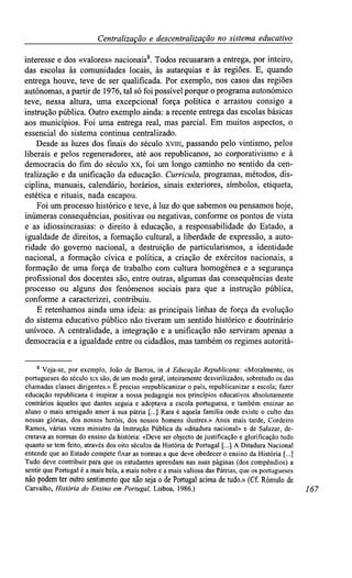 Centralizaçãoe descentralização no sistemaeducativo
interesse e dos «valores» nacionais8
. Todos recusaram a entrega, por inteiro,
das escolas às comunidades locais, às autarquias e às regiões. E, quando
entrega houve, teve de ser qualificada. Por exemplo, nos casos das regiões
autónomas, apartir de 1976, tal só foi possível porque oprograma autonômico
teve, nessa altura, uma excepcional força política e arrastou consigo a
instrução pública. Outro exemplo ainda: a recente entrega das escolas básicas
aos municípios. Foi uma entrega real, mas parcial. Em muitos aspectos, o
essencial do sistema continua centralizado.
Desde as luzes dos finais do século xviii, passando pelo vintismo, pelos
liberais e pelos regeneradores, até aos republicanos, ao corporativismo e à
democracia do fim do século xx, foi um longo caminho no sentido da cen-
tralização e da unificação da educação. Curricula, programas, métodos, dis-
ciplina, manuais, calendário, horários, sinais exteriores, símbolos, etiqueta,
estética e rituais, nada escapou.
Foi um processo histórico e teve, à luz do que sabemos ou pensamos hoje,
inúmeras consequências, positivas ou negativas, conforme os pontos de vista
e as idiossincrasias: o direito à educação, a responsabilidade do Estado, a
igualdade de direitos, a formação cultural, a liberdade de expressão, a auto-
ridade do governo nacional, a destruição de particularismos, a identidade
nacional, a formação cívica e política, a criação de exércitos nacionais, a
formação de uma força de trabalho com cultura homogénea e a segurança
profissional dos docentes são, entre outras, algumas das consequências deste
processo ou alguns dos fenómenos sociais para que a instrução pública,
conforme a caracterizei, contribuiu.
E retenhamos ainda uma ideia: as principais linhas de força da evolução
do sistema educativo público não tiveram um sentido histórico e doutrinário
unívoco. A centralidade, a integração e a unificação não serviram apenas a
democracia e a igualdade entre os cidadãos, mas também os regimes autoritá-
8
Veja-se, por exemplo, João de Barros, in A Educação Republicana: «Moralmente,os
portugueses do séculoxix são,de um modo geral,inteiramentedesvirilizados, sobretudoos das
chamadas classes dirigentes.»É preciso «republicanizar o país, republicanizara escola; fazer
educação republicana é inspirar a nossa pedagogia nos princípios educativos absolutamente
contrários àqueles que dantes seguia e adoptava a escola portuguesa, e também ensinar ao
aluno o mais arreigado amor à sua pátria [...] Rara é aquela família onde existe o culto das
nossas glórias, dos nossos heróis, dos nossos homens ilustres.» Anos mais tarde, Cordeiro
Ramos, várias vezes ministro da Instrução Pública da «ditadura nacional» e de Salazar, de-
cretava as normas do ensino da história: «Deve ser objecto dejustificação e glorificaçãotudo
quanto se tem feito, através dos oito séculos da História de Portugal [...] A Ditadura Nacional
entende que ao Estado compete fixar as normas a que deve obedecero ensino da História [...]
Tudo deve contribuir para que os estudantes aprendamnas suas páginas (dos compêndios)a
sentir que Portugalé a maisbela, a mais nobree a mais valiosadas Pátrias,que os portugueses
não podem teroutro sentimento que não seja o dePortugal acima detudo.» (Cf. Rómulode
Carvalho, História do Ensino em Portugal, Lisboa, 1986.) 167
 