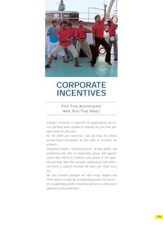 CORPORATE
         INCENTIVES


Employee motivation is imperative to organizational success.
Cox and Kings works together in ensuring that you show your
appreciation for your team.
For the 250th year anniversary, Cox and Kings has offered
unconventional destinations all over India as incentives for
achievers.
Unexplored beaches, fascinating forests, exciting wildlife and
destinations that offer an invigorating climate and exquisite
cuisine that reflects the traditions and customs of the region.
Cox and Kings with their extensive collaborations with airlines
and hotels in exquisite locations will make your travel stress
free.
We also customize packages like sight-seeing, shopping and
theme dinners to make the accompanying spouses feel special.
Let Cox and Kings provide a rewarding experience to allow you to
appreciate team performance.




                                                                   19
 