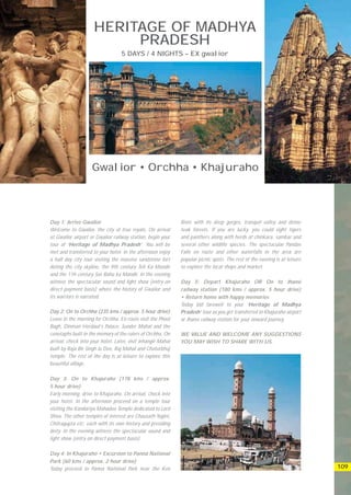 HERITAGE OF MADHYA
                          PRADESH
                                   5 DAYS / 4 NIGHTS – EX gwalior




                    Gwalior • Orchha • Khajuraho




Day 1: Arrive Gwalior                                         River with its deep gorges, tranquil valley and dense
Welcome to Gwalior, the city of true royals. On arrival       teak forests. If you are lucky, you could sight tigers
at Gwalior airport or Gwalior railway station, begin your     and panthers along with herds of chinkara, sambar and
tour of ‘Heritage of Madhya Pradesh’. You will be             several other wildlife species. The spectacular Pandav
met and transferred to your hotel. In the afternoon enjoy     Falls en route and other waterfalls in the area are
a half day city tour visiting the massive sandstone fort      popular picnic spots. The rest of the evening is at leisure
doting the city skyline, the 9th century Teli Ka Mandir       to explore the local shops and market.
and the 11h century Sas Bahu ka Mandir. In the evening
witness the spectacular sound and light show (entry on        Day 5: Depart Khajuraho OR On to Jhansi
direct payment basis) where the history of Gwalior and        railway station (180 kms / approx. 5 hour drive)
its warriors is narrated.                                     • Return home with happy memories
                                                              Today bid farewell to your ‘Heritage of Madhya
Day 2: On to Orchha (235 kms / approx. 5 hour drive)          Pradesh’ tour as you get transferred to Khajuraho airport
Leave in the morning for Orchha. En route visit the Phool     or Jhansi railway station for your onward journey.
Bagh, Dinman Herdaul’s Palace, Sunder Mahal and the
cenotaphs built in the memory of the rulers of Orchha. On     WE VALUE AND WELCOME ANY SUGGESTIONS
arrival, check into your hotel. Later, visit Jehangir Mahal   YOU MAY WISH TO SHARE WITH US.
built by Raja Bir Singh Ju Deo, Raj Mahal and Chaturbhuj
temple. The rest of the day is at leisure to explore this
beautiful village.

Day 3: On to Khajuraho (178 kms / approx.
5 hour drive)
Early morning, drive to Khajuraho. On arrival, check into
your hotel. In the afternoon proceed on a temple tour
visiting the Kandariya Mahadeo Temple dedicated to Lord
Shiva. The other temples of interest are Chausath Yogini,
Chitragupta etc. each with its own history and presiding
deity. In the evening witness the spectacular sound and
light show (entry on direct payment basis).

Day 4: In Khajuraho • Excursion to Panna National
Park (60 kms / approx. 2 hour drive)
Today proceed to Panna National Park near the Ken                                                                           109
 