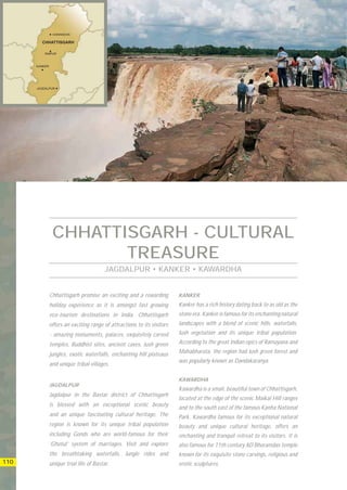 CHHATTISGARH - CULTURAL
              TREASURE
                                JAGDALPUR • KANKER • KAWARDHA


      Chhattisgarh promise an exciting and a rewarding          KANKER
      holiday experience as it is amongst fast growing          Kanker has a rich history dating back to as old as the
      eco-tourism destinations in India. Chhattisgarh           stone era. Kanker is famous for its enchanting natural
      offers an exciting range of attractions to its visitors   landscapes with a blend of scenic hills, waterfalls,
      - amazing monuments, palaces, exquisitely carved          lush vegetation and its unique tribal population.

      temples, Buddhist sites, ancient caves, lush green        According to the great Indian epics of Ramayana and

      jungles, exotic waterfalls, enchanting hill plateaus      Mahabharata, the region had lush green forest and
                                                                was popularly known as Dandakaranya.
      and unique tribal villages.

                                                                KAWARDHA
      JAGDALPUR
                                                                Kawardha is a small, beautiful town of Chhattisgarh,
      Jagdalpur in the Bastar district of Chhattisgarh
                                                                located at the edge of the scenic Maikal Hill ranges
      is blessed with an exceptional scenic beauty
                                                                and to the south east of the famous Kanha National
      and an unique fascinating cultural heritage. The          Park. Kawardha famous for its exceptional natural
      region is known for its unique tribal population          beauty and unique cultural heritage, offers an
      including Gonds who are world-famous for their            enchanting and tranquil retreat to its visitors. It is
      ‘Ghotul’ system of marriages. Visit and explore           also famous for 11th century AD Bhoramdas temple
      the breathtaking waterfalls, Jungle rides and             known for its exquisite stone carvings, religious and
110   unique trial life of Bastar.                              erotic sculptures.
 
