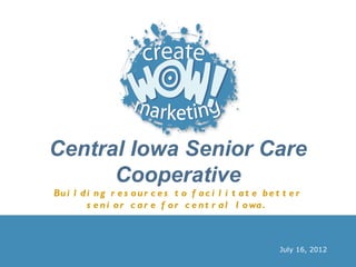 Central Iowa Senior Care
      Cooperative
Bu i l d i n g r e s o u r c e s t o f a c i l i t a t e b e t t e r
         s e n i o r c a r e f o r c e n t r a l I o wa .



                                                              July 16, 2012
 