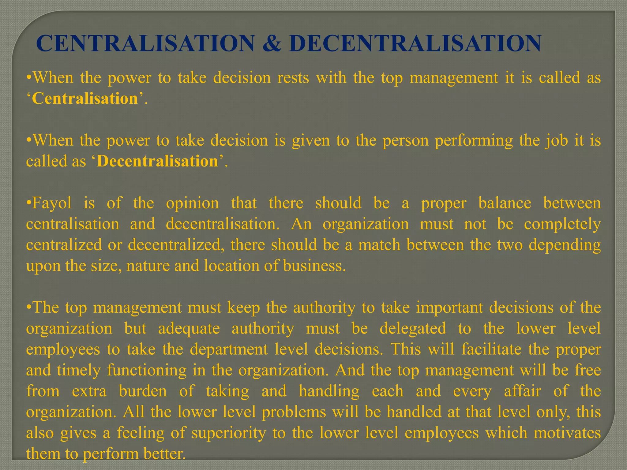 •When the power to take decision rests with the top management it is called as
‘Centralisation’.
•When the power to take decision is given to the person performing the job it is
called as ‘Decentralisation’.
•Fayol is of the opinion that there should be a proper balance between
centralisation and decentralisation. An organization must not be completely
centralized or decentralized, there should be a match between the two depending
upon the size, nature and location of business.
•The top management must keep the authority to take important decisions of the
organization but adequate authority must be delegated to the lower level
employees to take the department level decisions. This will facilitate the proper
and timely functioning in the organization. And the top management will be free
from extra burden of taking and handling each and every affair of the
organization. All the lower level problems will be handled at that level only, this
also gives a feeling of superiority to the lower level employees which motivates
them to perform better.
CENTRALISATION & DECENTRALISATION
 