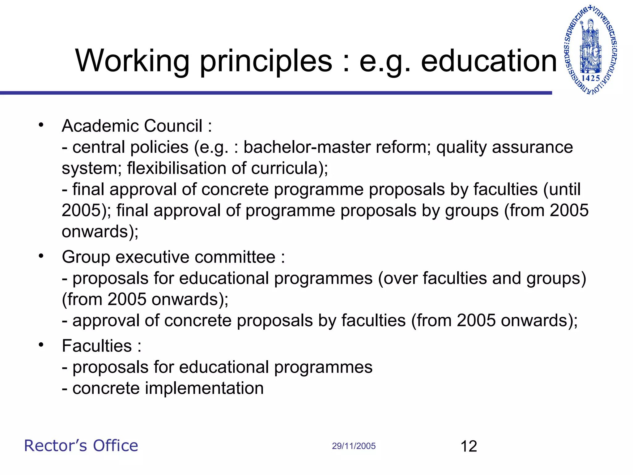 Working principles : e.g. education
•

Academic Council :
- central policies (e.g. : bachelor-master reform; quality assurance
system; flexibilisation of curricula);
- final approval of concrete programme proposals by faculties (until
2005); final approval of programme proposals by groups (from 2005
onwards);
• Group executive committee :
- proposals for educational programmes (over faculties and groups)
(from 2005 onwards);
- approval of concrete proposals by faculties (from 2005 onwards);
• Faculties :
- proposals for educational programmes
- concrete implementation
Rector’s Office

29/11/2005

12

 