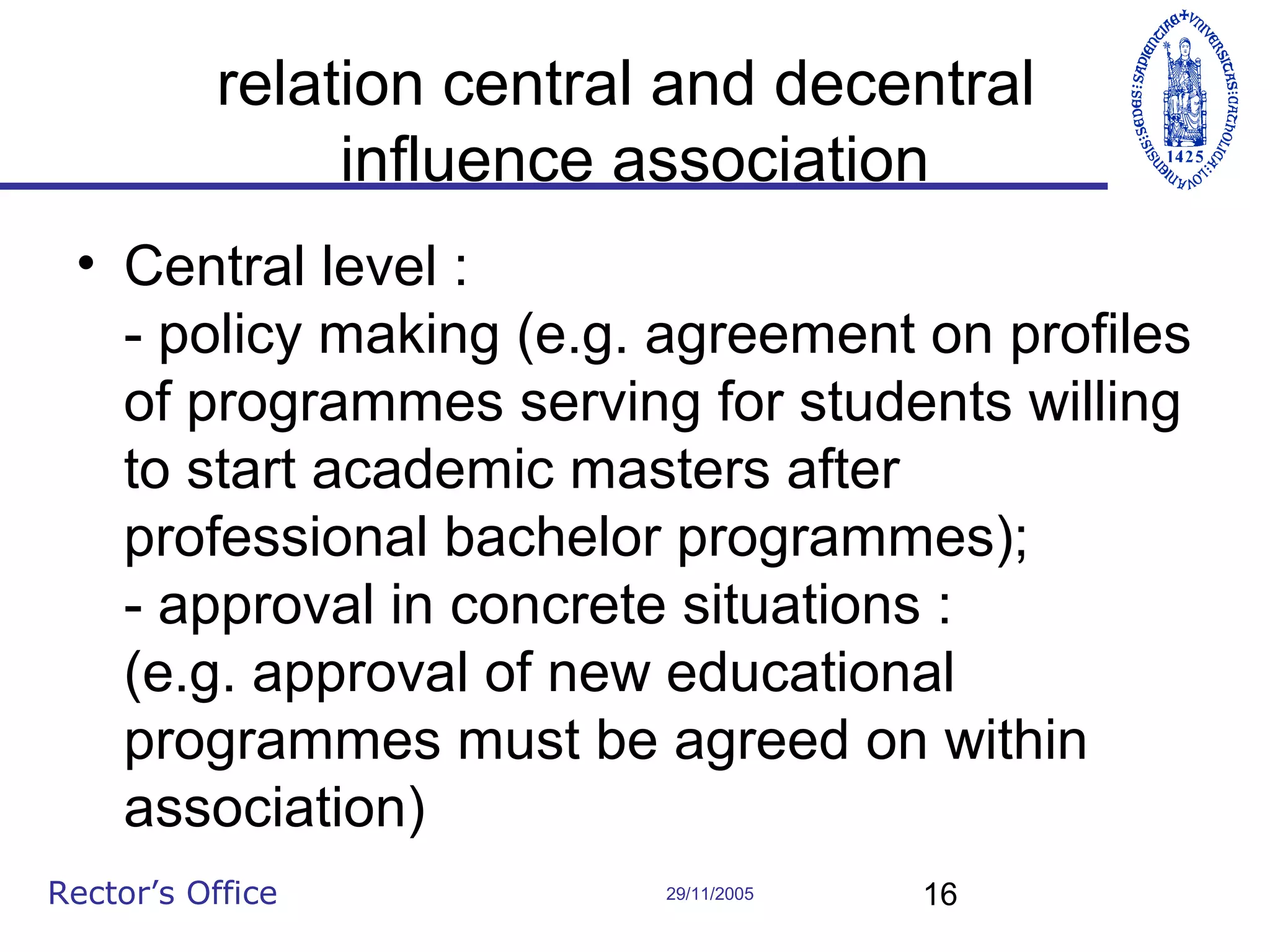 relation central and decentral
influence association
• Central level :
- policy making (e.g. agreement on profiles
of programmes serving for students willing
to start academic masters after
professional bachelor programmes);
- approval in concrete situations :
(e.g. approval of new educational
programmes must be agreed on within
association)
Rector’s Office

29/11/2005

16

 