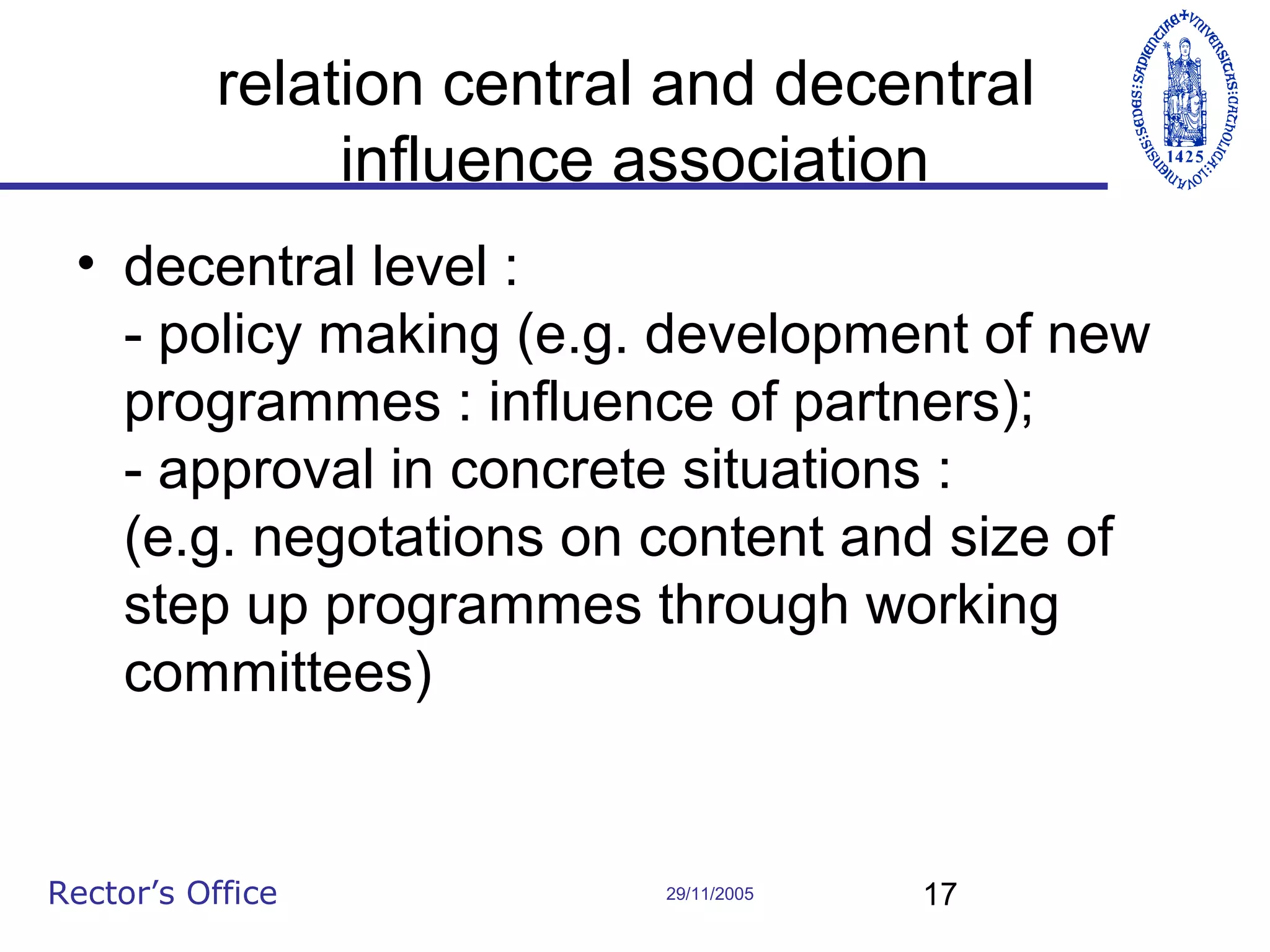 relation central and decentral
influence association
• decentral level :
- policy making (e.g. development of new
programmes : influence of partners);
- approval in concrete situations :
(e.g. negotations on content and size of
step up programmes through working
committees)

Rector’s Office

29/11/2005

17

 
