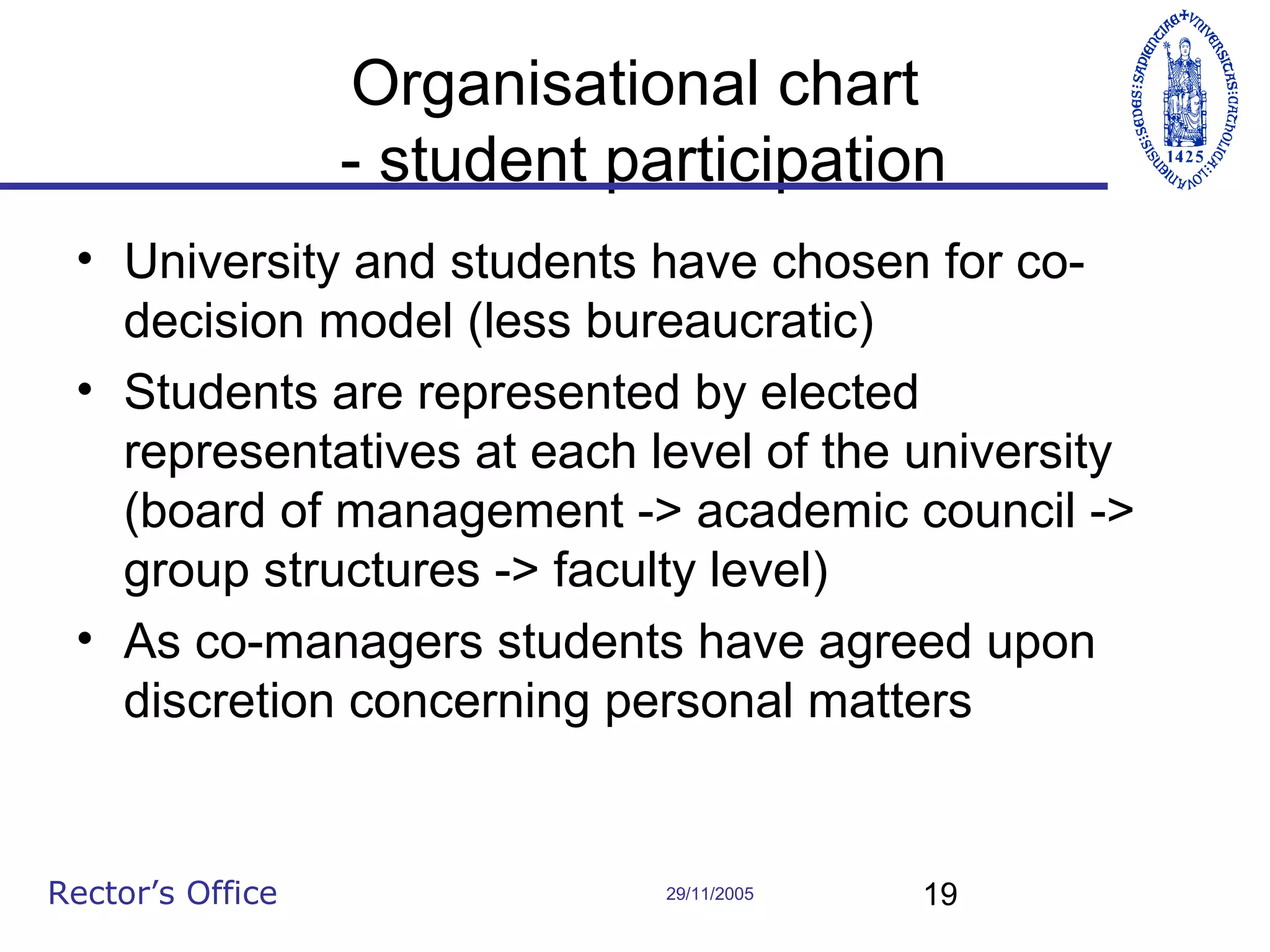 Organisational chart
- student participation
• University and students have chosen for codecision model (less bureaucratic)
• Students are represented by elected
representatives at each level of the university
(board of management -> academic council ->
group structures -> faculty level)
• As co-managers students have agreed upon
discretion concerning personal matters

Rector’s Office

29/11/2005

19

 