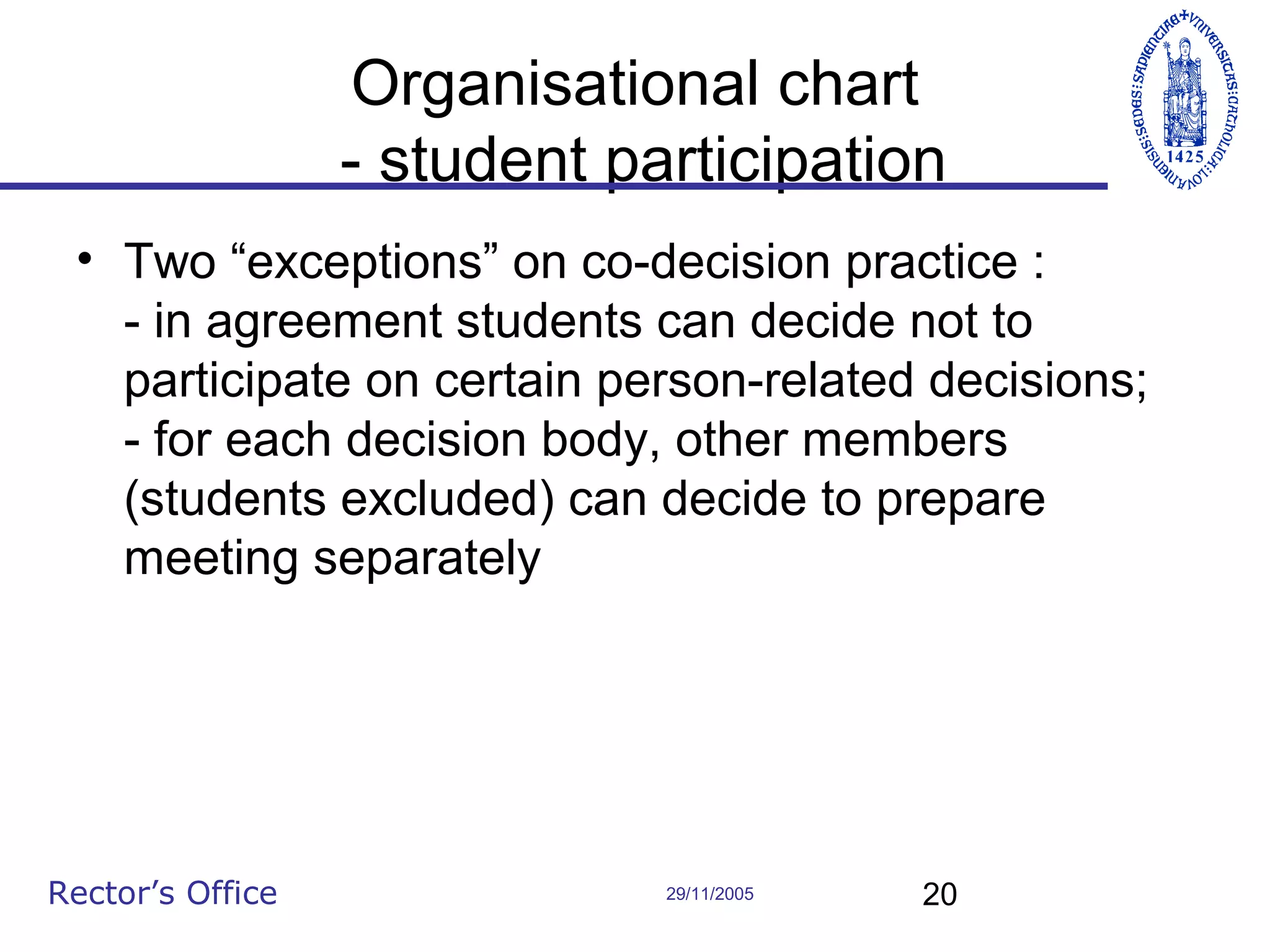 Organisational chart
- student participation
• Two “exceptions” on co-decision practice :
- in agreement students can decide not to
participate on certain person-related decisions;
- for each decision body, other members
(students excluded) can decide to prepare
meeting separately

Rector’s Office

29/11/2005

20

 