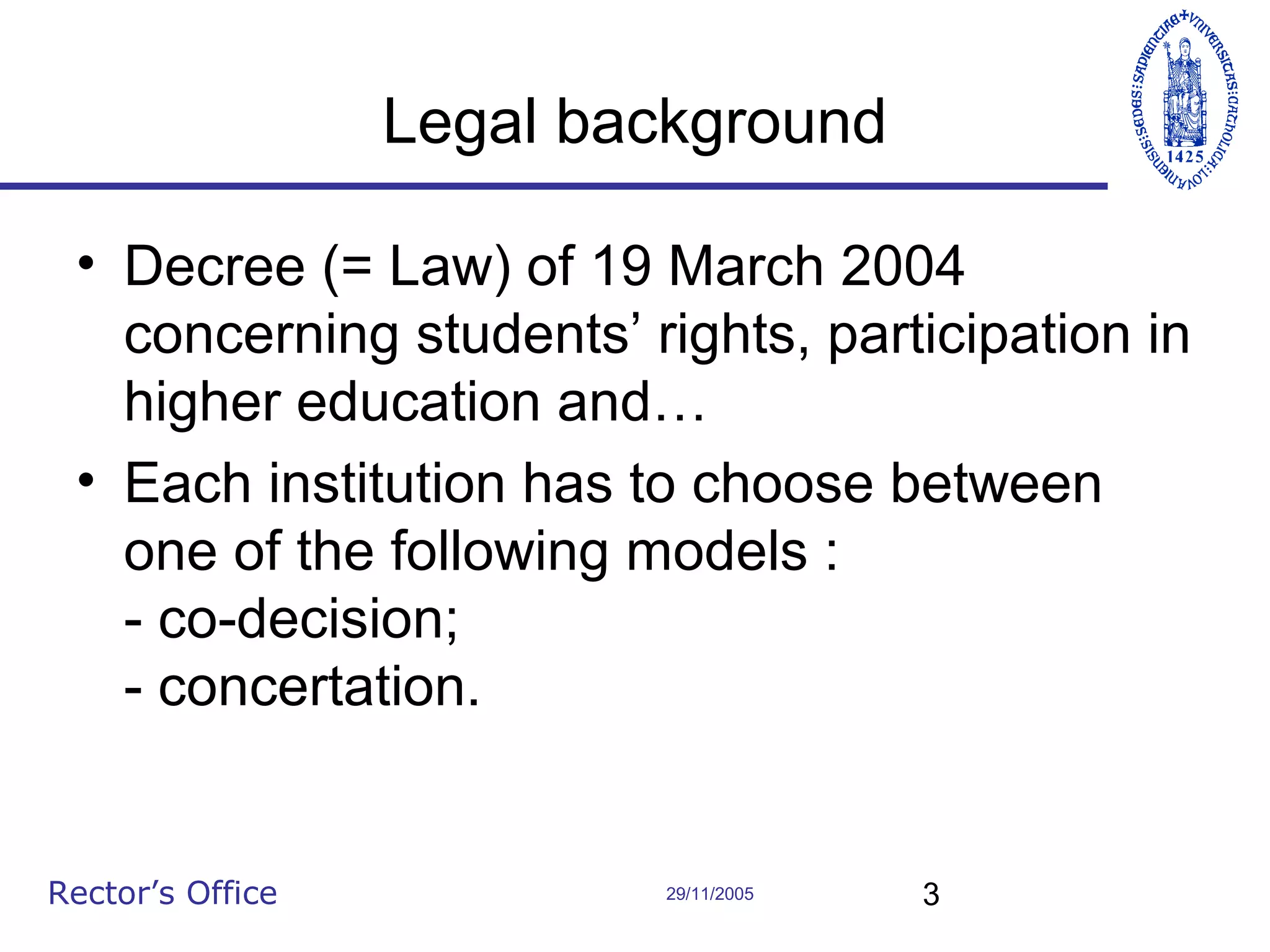 Legal background
• Decree (= Law) of 19 March 2004
concerning students’ rights, participation in
higher education and…
• Each institution has to choose between
one of the following models :
- co-decision;
- concertation.

Rector’s Office

29/11/2005

3

 