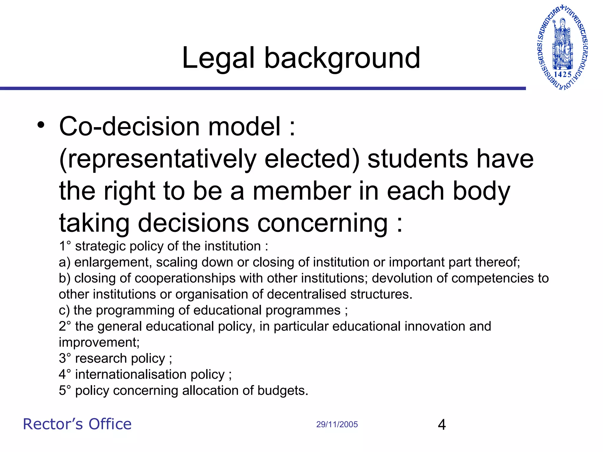 Legal background
• Co-decision model :
(representatively elected) students have
the right to be a member in each body
taking decisions concerning :
1° strategic policy of the institution :
a) enlargement, scaling down or closing of institution or important part thereof;
b) closing of cooperationships with other institutions; devolution of competencies to
other institutions or organisation of decentralised structures.
c) the programming of educational programmes ;
2° the general educational policy, in particular educational innovation and
improvement;
3° research policy ;
4° internationalisation policy ;
5° policy concerning allocation of budgets.

Rector’s Office

29/11/2005

4

 