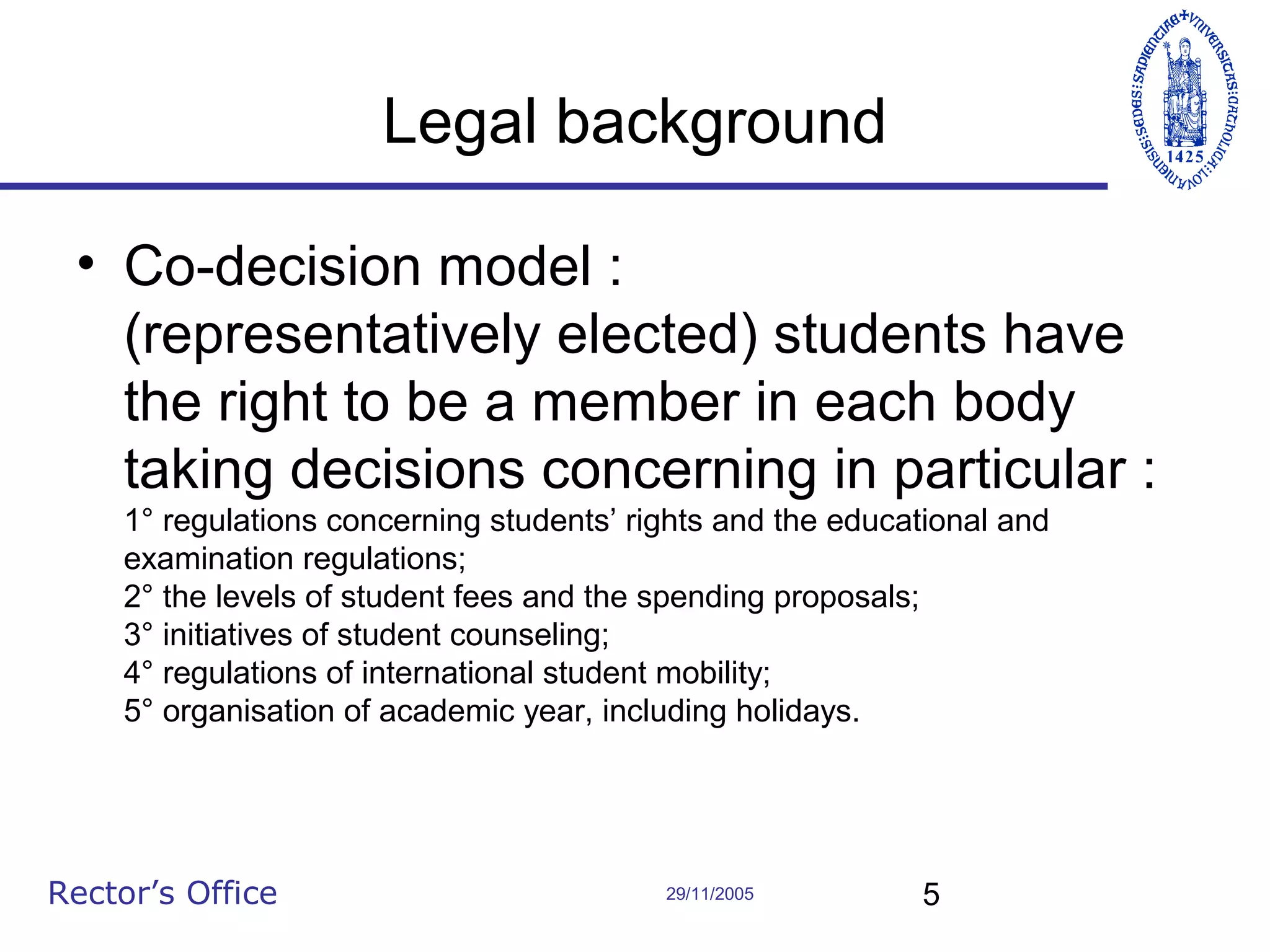 Legal background
• Co-decision model :
(representatively elected) students have
the right to be a member in each body
taking decisions concerning in particular :
1° regulations concerning students’ rights and the educational and
examination regulations;
2° the levels of student fees and the spending proposals;
3° initiatives of student counseling;
4° regulations of international student mobility;
5° organisation of academic year, including holidays.

Rector’s Office

29/11/2005

5

 
