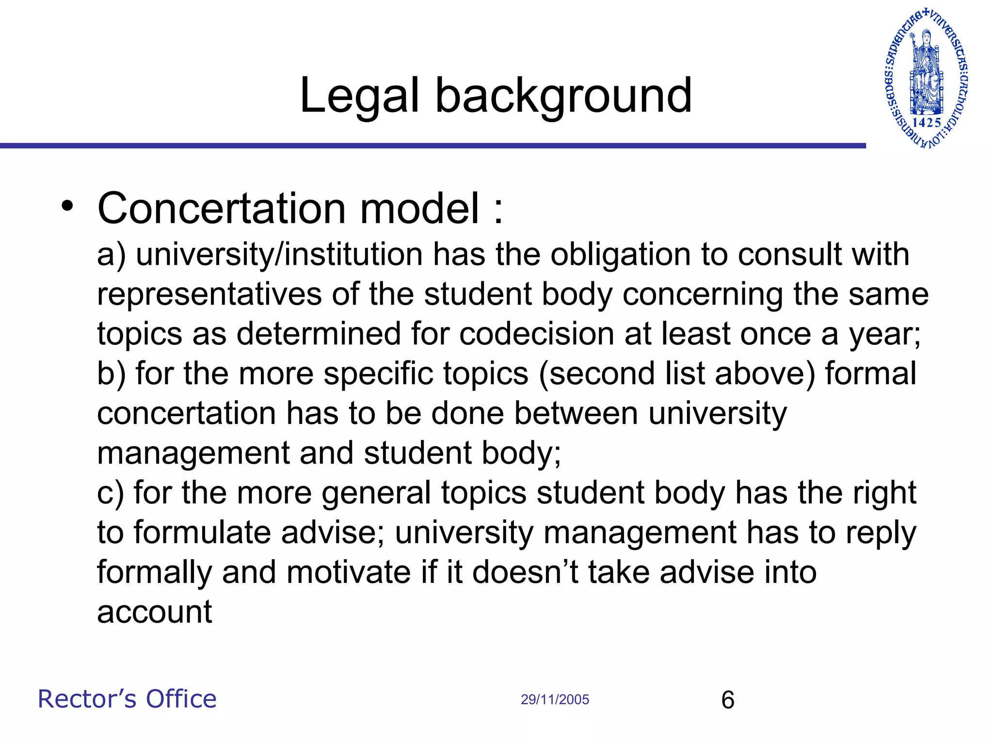 Legal background
• Concertation model :
a) university/institution has the obligation to consult with
representatives of the student body concerning the same
topics as determined for codecision at least once a year;
b) for the more specific topics (second list above) formal
concertation has to be done between university
management and student body;
c) for the more general topics student body has the right
to formulate advise; university management has to reply
formally and motivate if it doesn’t take advise into
account
Rector’s Office

29/11/2005

6

 