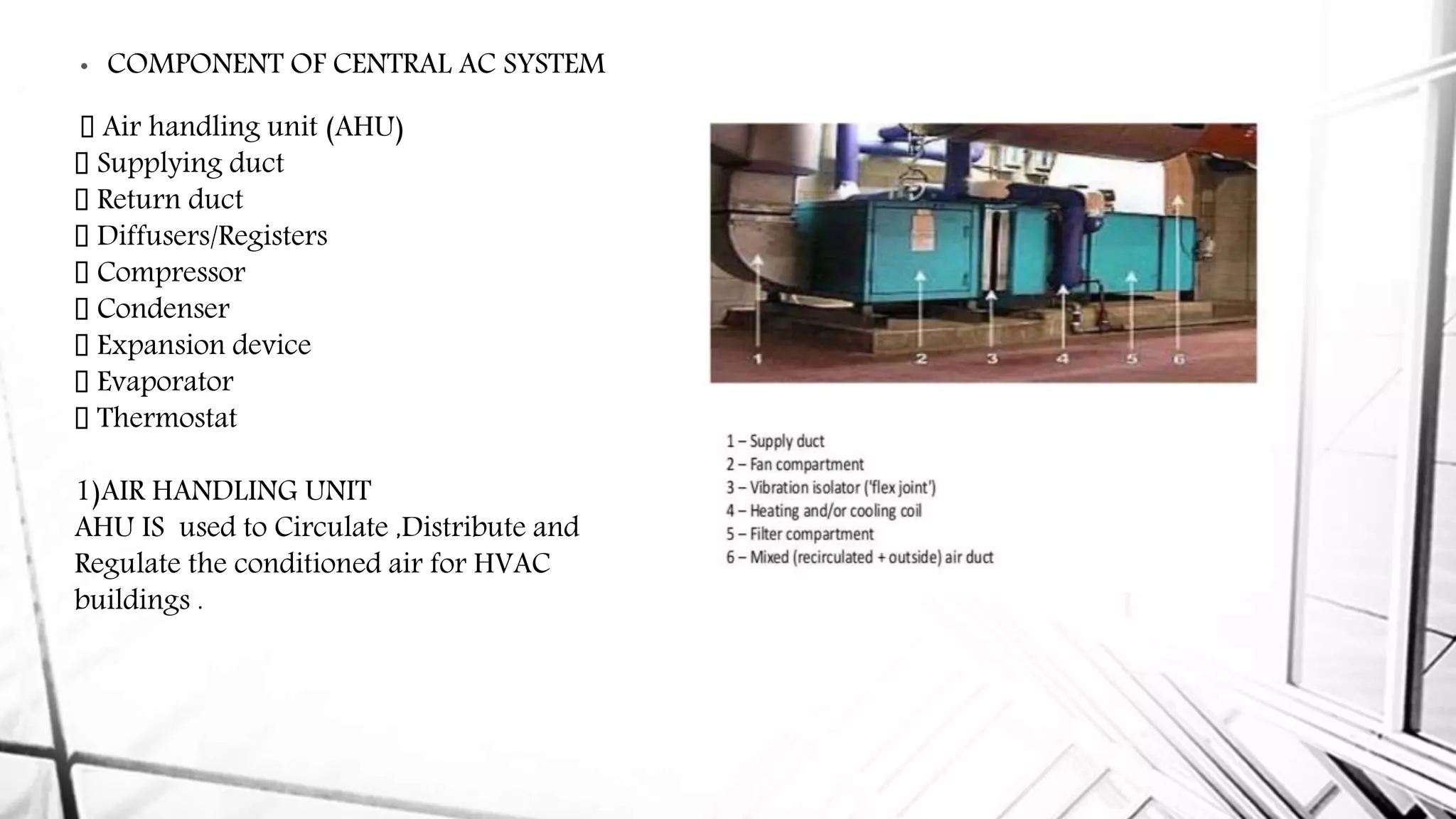 • COMPONENT OF CENTRAL AC SYSTEM
Air handling unit (AHU)
Supplying duct
Return duct
Diffusers/Registers
Compressor
Condenser
Expansion device
Evaporator
Thermostat
1)AIR HANDLING UNIT
AHU IS used to Circulate ,Distribute and
Regulate the conditioned air for HVAC
buildings .
 