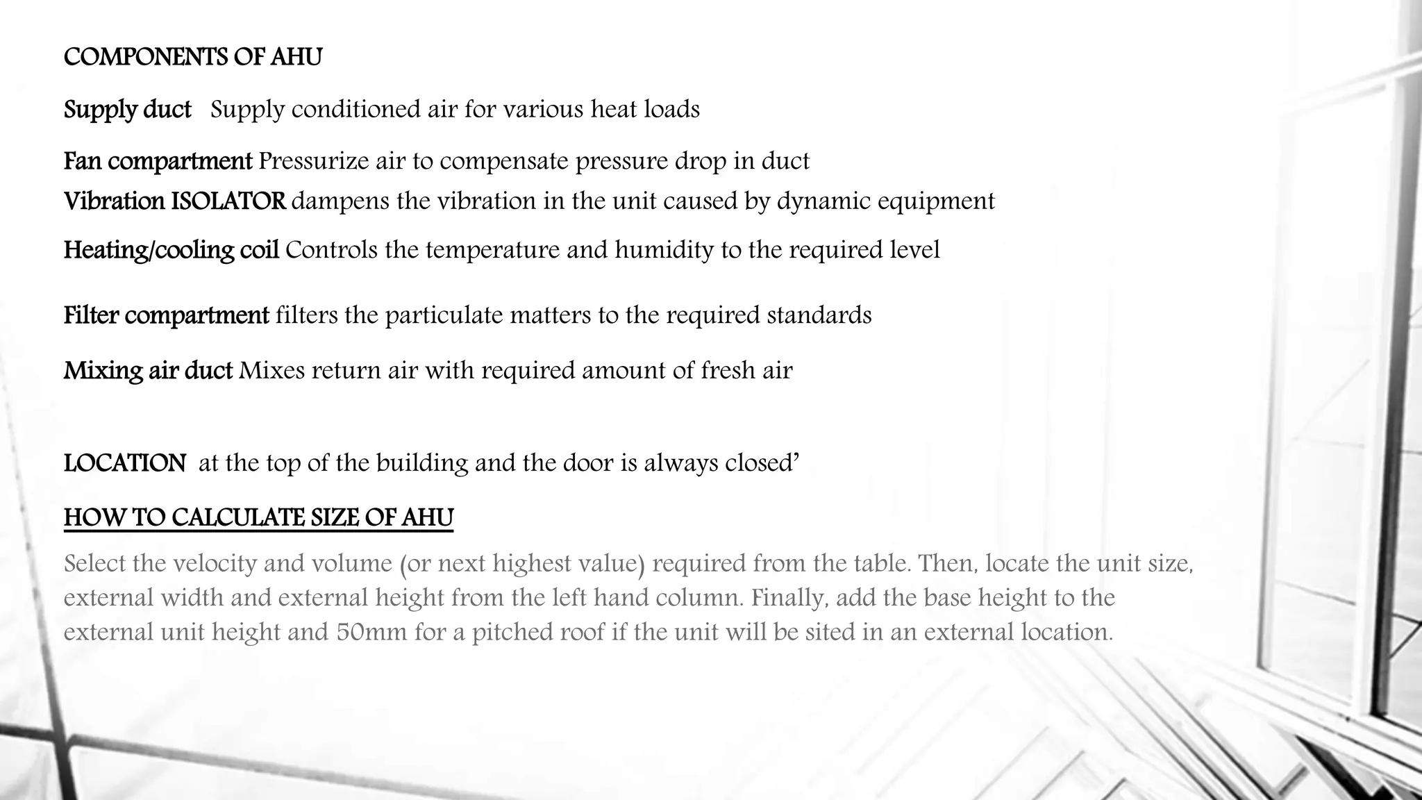 COMPONENTS OF AHU
Supply duct Supply conditioned air for various heat loads
Fan compartment Pressurize air to compensate pressure drop in duct
Vibration ISOLATOR dampens the vibration in the unit caused by dynamic equipment
Heating/cooling coil Controls the temperature and humidity to the required level
Filter compartment filters the particulate matters to the required standards
Mixing air duct Mixes return air with required amount of fresh air
LOCATION at the top of the building and the door is always closed’
HOW TO CALCULATE SIZE OF AHU
Select the velocity and volume (or next highest value) required from the table. Then, locate the unit size,
external width and external height from the left hand column. Finally, add the base height to the
external unit height and 50mm for a pitched roof if the unit will be sited in an external location.
 